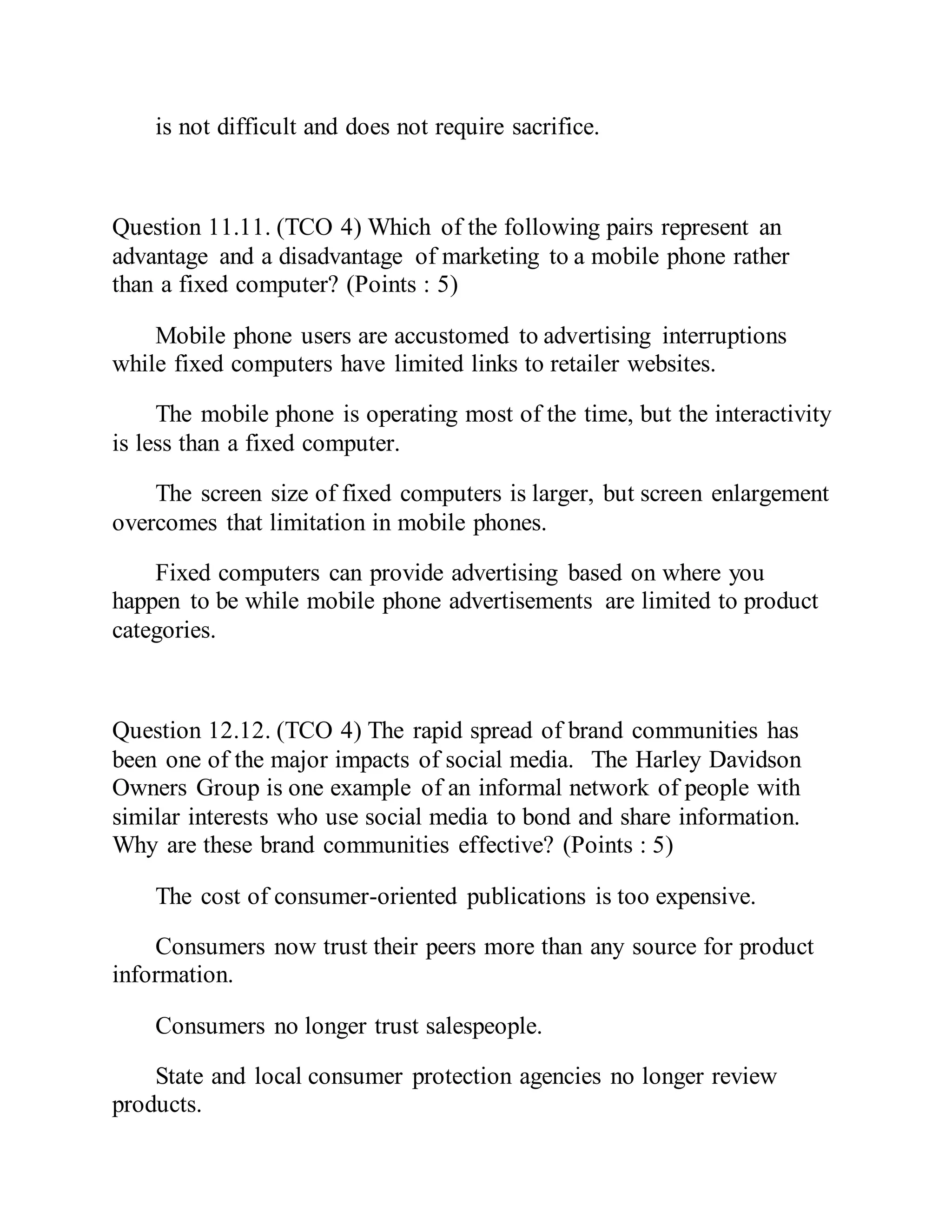 is not difficult and does not require sacrifice.
Question 11.11. (TCO 4) Which of the following pairs represent an
advantage and a disadvantage of marketing to a mobile phone rather
than a fixed computer? (Points : 5)
Mobile phone users are accustomed to advertising interruptions
while fixed computers have limited links to retailer websites.
The mobile phone is operating most of the time, but the interactivity
is less than a fixed computer.
The screen size of fixed computers is larger, but screen enlargement
overcomes that limitation in mobile phones.
Fixed computers can provide advertising based on where you
happen to be while mobile phone advertisements are limited to product
categories.
Question 12.12. (TCO 4) The rapid spread of brand communities has
been one of the major impacts of social media. The Harley Davidson
Owners Group is one example of an informal network of people with
similar interests who use social media to bond and share information.
Why are these brand communities effective? (Points : 5)
The cost of consumer-oriented publications is too expensive.
Consumers now trust their peers more than any source for product
information.
Consumers no longer trust salespeople.
State and local consumer protection agencies no longer review
products.
 