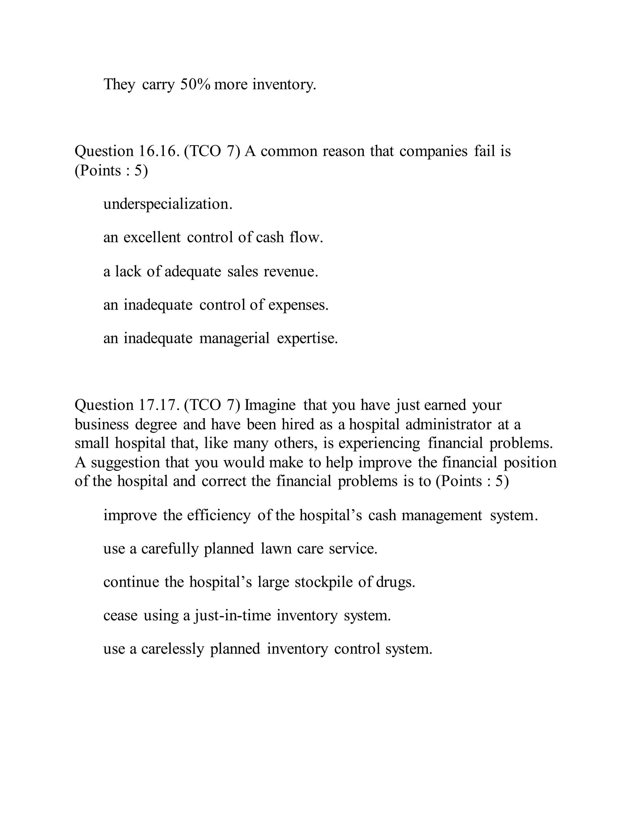 They carry 50% more inventory.
Question 16.16. (TCO 7) A common reason that companies fail is
(Points : 5)
underspecialization.
an excellent control of cash flow.
a lack of adequate sales revenue.
an inadequate control of expenses.
an inadequate managerial expertise.
Question 17.17. (TCO 7) Imagine that you have just earned your
business degree and have been hired as a hospital administrator at a
small hospital that, like many others, is experiencing financial problems.
A suggestion that you would make to help improve the financial position
of the hospital and correct the financial problems is to (Points : 5)
improve the efficiency of the hospital’s cash management system.
use a carefully planned lawn care service.
continue the hospital’s large stockpile of drugs.
cease using a just-in-time inventory system.
use a carelessly planned inventory control system.
 