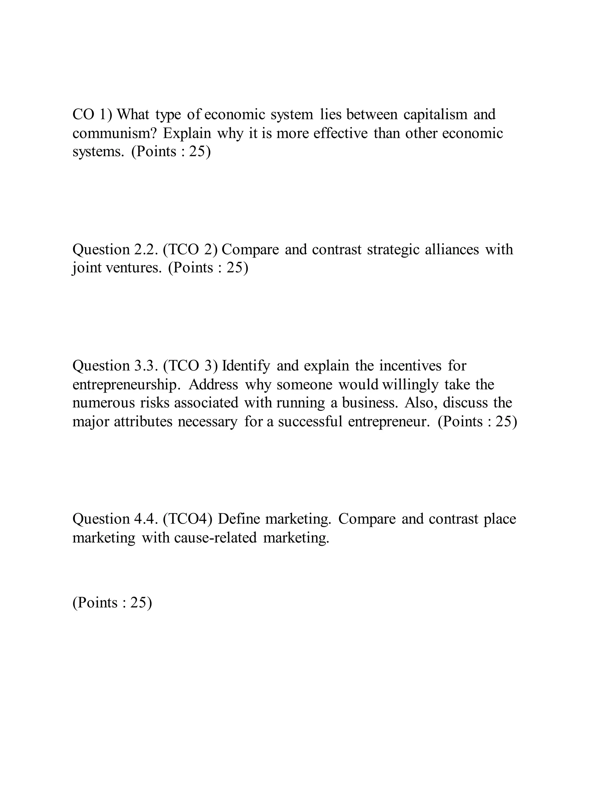 CO 1) What type of economic system lies between capitalism and
communism? Explain why it is more effective than other economic
systems. (Points : 25)
Question 2.2. (TCO 2) Compare and contrast strategic alliances with
joint ventures. (Points : 25)
Question 3.3. (TCO 3) Identify and explain the incentives for
entrepreneurship. Address why someone would willingly take the
numerous risks associated with running a business. Also, discuss the
major attributes necessary for a successful entrepreneur. (Points : 25)
Question 4.4. (TCO4) Define marketing. Compare and contrast place
marketing with cause-related marketing.
(Points : 25)
 