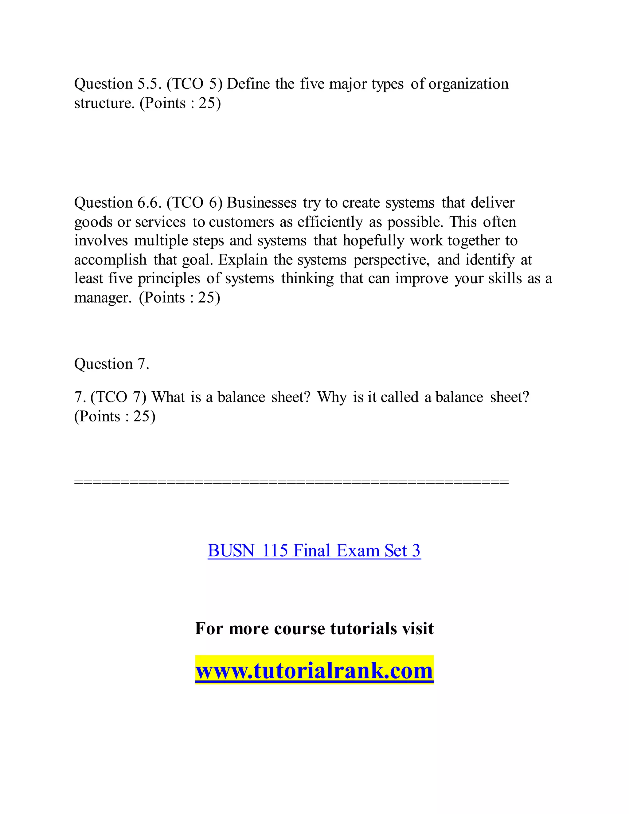 Question 5.5. (TCO 5) Define the five major types of organization
structure. (Points : 25)
Question 6.6. (TCO 6) Businesses try to create systems that deliver
goods or services to customers as efficiently as possible. This often
involves multiple steps and systems that hopefully work together to
accomplish that goal. Explain the systems perspective, and identify at
least five principles of systems thinking that can improve your skills as a
manager. (Points : 25)
Question 7.
7. (TCO 7) What is a balance sheet? Why is it called a balance sheet?
(Points : 25)
===============================================
BUSN 115 Final Exam Set 3
For more course tutorials visit
www.tutorialrank.com
 