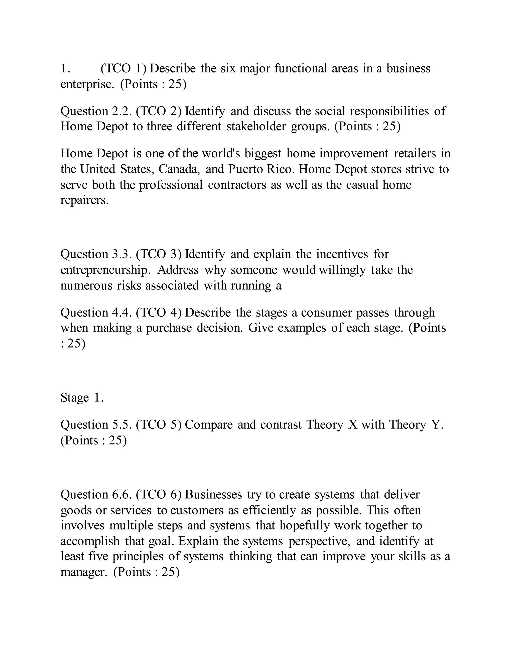 1. (TCO 1) Describe the six major functional areas in a business
enterprise. (Points : 25)
Question 2.2. (TCO 2) Identify and discuss the social responsibilities of
Home Depot to three different stakeholder groups. (Points : 25)
Home Depot is one of the world's biggest home improvement retailers in
the United States, Canada, and Puerto Rico. Home Depot stores strive to
serve both the professional contractors as well as the casual home
repairers.
Question 3.3. (TCO 3) Identify and explain the incentives for
entrepreneurship. Address why someone would willingly take the
numerous risks associated with running a
Question 4.4. (TCO 4) Describe the stages a consumer passes through
when making a purchase decision. Give examples of each stage. (Points
: 25)
Stage 1.
Question 5.5. (TCO 5) Compare and contrast Theory X with Theory Y.
(Points : 25)
Question 6.6. (TCO 6) Businesses try to create systems that deliver
goods or services to customers as efficiently as possible. This often
involves multiple steps and systems that hopefully work together to
accomplish that goal. Explain the systems perspective, and identify at
least five principles of systems thinking that can improve your skills as a
manager. (Points : 25)
 