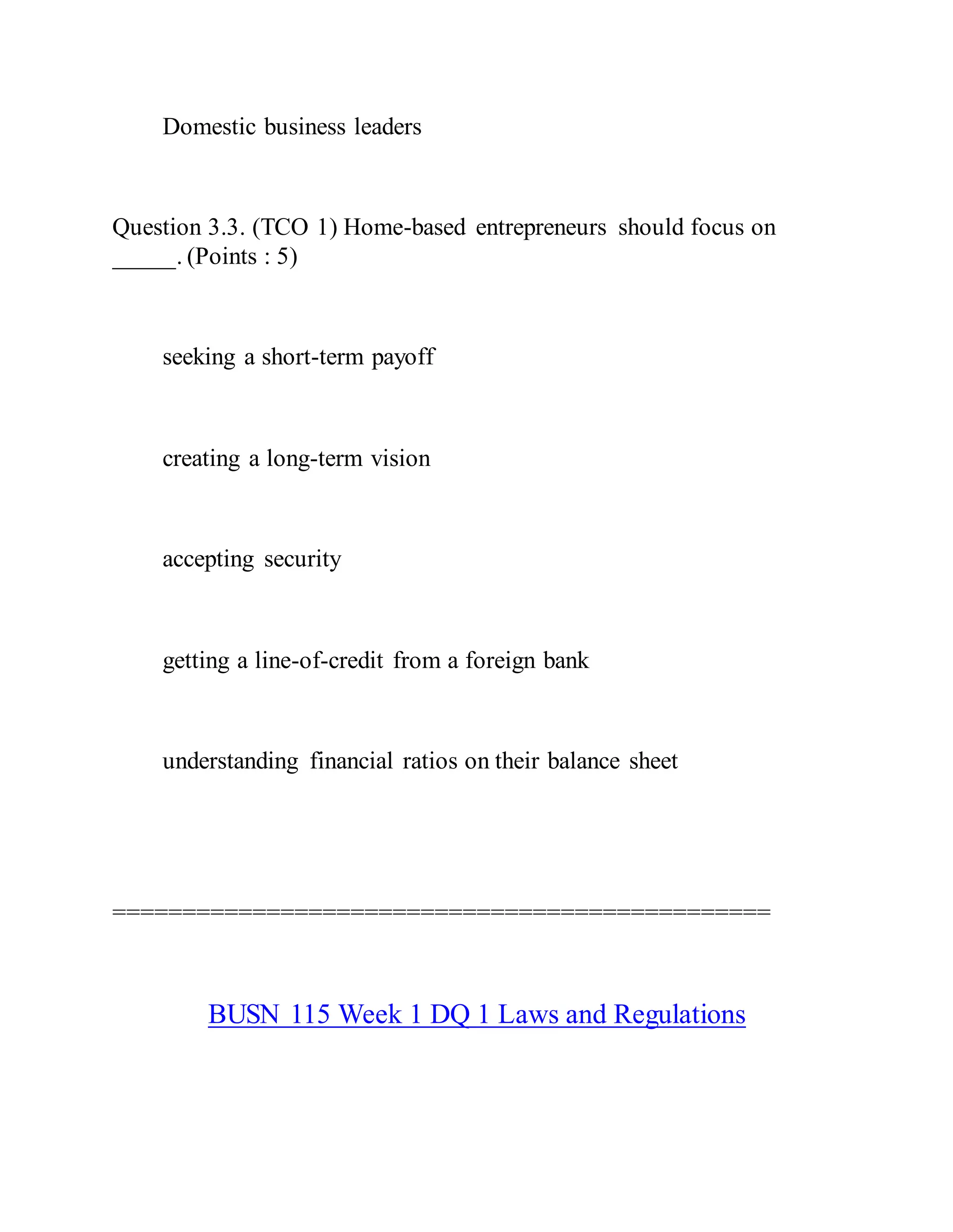 Domestic business leaders
Question 3.3. (TCO 1) Home-based entrepreneurs should focus on
_____. (Points : 5)
seeking a short-term payoff
creating a long-term vision
accepting security
getting a line-of-credit from a foreign bank
understanding financial ratios on their balance sheet
===============================================
BUSN 115 Week 1 DQ 1 Laws and Regulations
 
