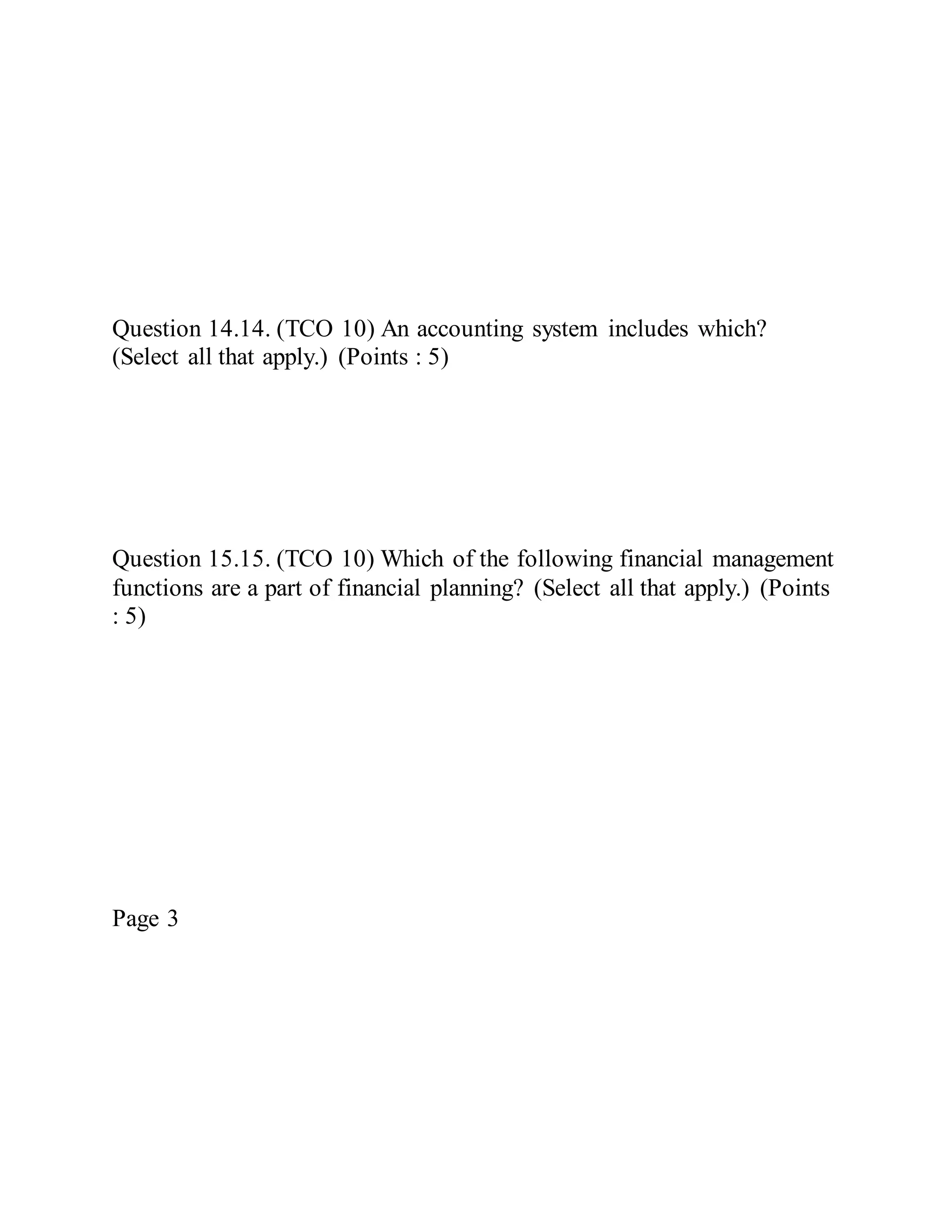 Question 14.14. (TCO 10) An accounting system includes which?
(Select all that apply.) (Points : 5)
Question 15.15. (TCO 10) Which of the following financial management
functions are a part of financial planning? (Select all that apply.) (Points
: 5)
Page 3
 