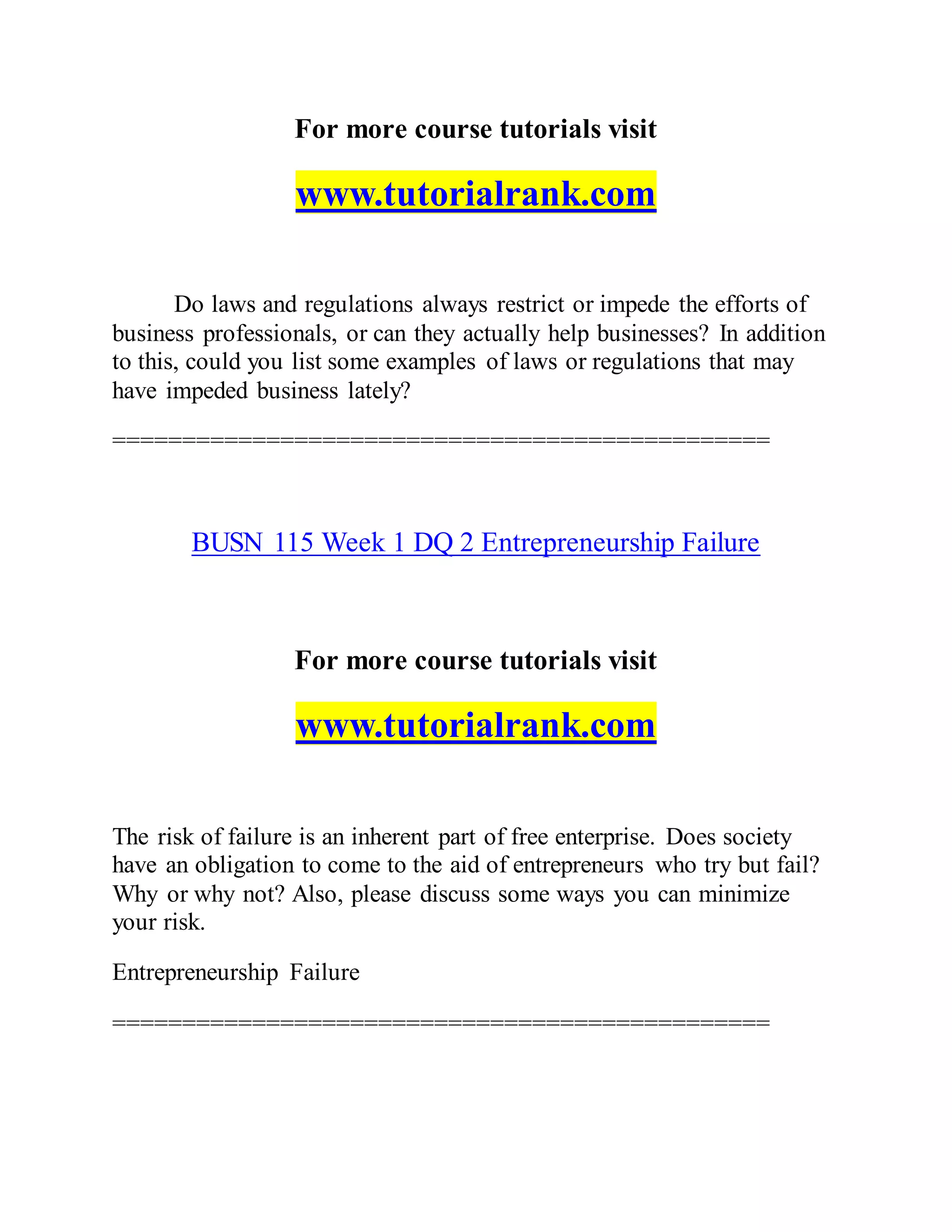 For more course tutorials visit
www.tutorialrank.com
Do laws and regulations always restrict or impede the efforts of
business professionals, or can they actually help businesses? In addition
to this, could you list some examples of laws or regulations that may
have impeded business lately?
===============================================
BUSN 115 Week 1 DQ 2 Entrepreneurship Failure
For more course tutorials visit
www.tutorialrank.com
The risk of failure is an inherent part of free enterprise. Does society
have an obligation to come to the aid of entrepreneurs who try but fail?
Why or why not? Also, please discuss some ways you can minimize
your risk.
Entrepreneurship Failure
===============================================
 