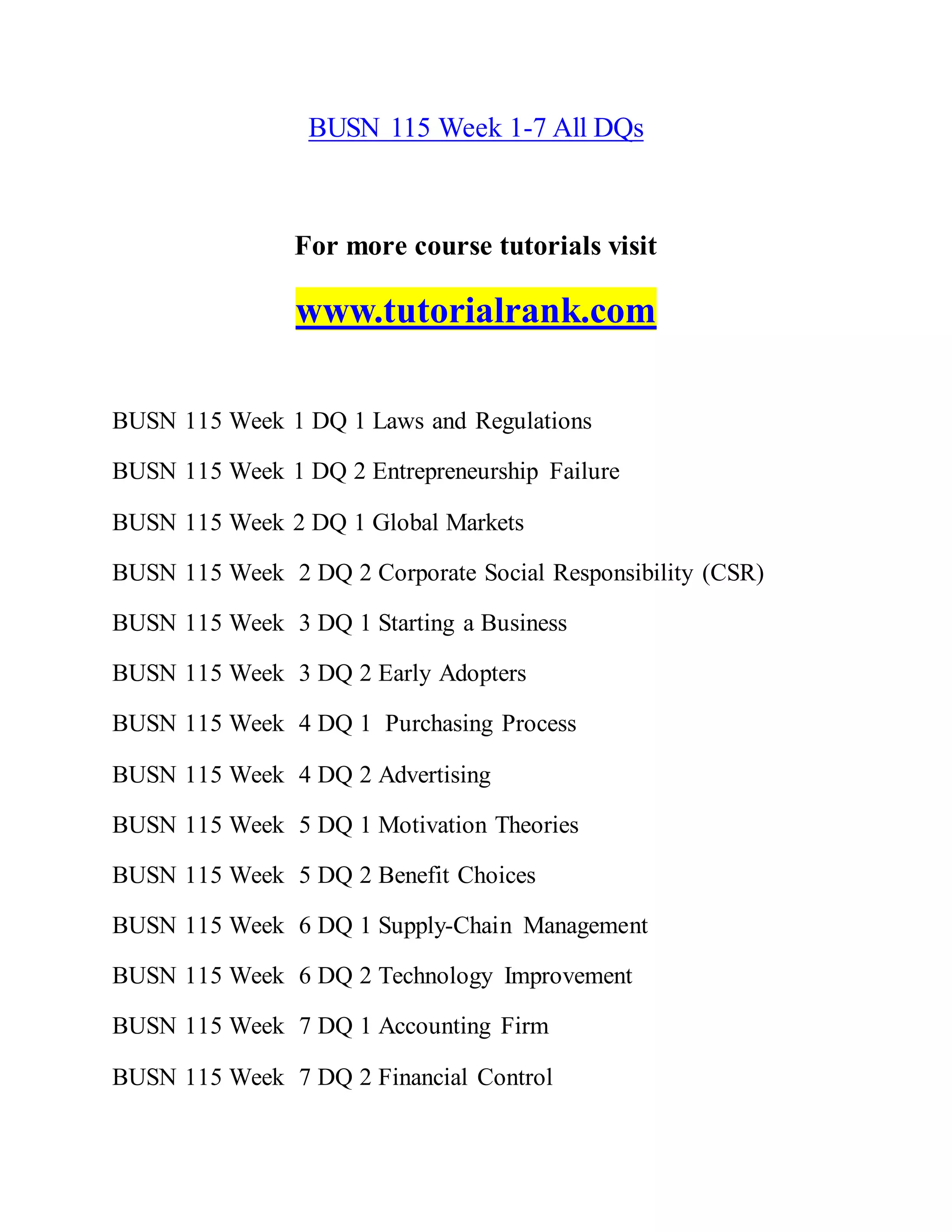 BUSN 115 Week 1-7 All DQs
For more course tutorials visit
www.tutorialrank.com
BUSN 115 Week 1 DQ 1 Laws and Regulations
BUSN 115 Week 1 DQ 2 Entrepreneurship Failure
BUSN 115 Week 2 DQ 1 Global Markets
BUSN 115 Week 2 DQ 2 Corporate Social Responsibility (CSR)
BUSN 115 Week 3 DQ 1 Starting a Business
BUSN 115 Week 3 DQ 2 Early Adopters
BUSN 115 Week 4 DQ 1 Purchasing Process
BUSN 115 Week 4 DQ 2 Advertising
BUSN 115 Week 5 DQ 1 Motivation Theories
BUSN 115 Week 5 DQ 2 Benefit Choices
BUSN 115 Week 6 DQ 1 Supply-Chain Management
BUSN 115 Week 6 DQ 2 Technology Improvement
BUSN 115 Week 7 DQ 1 Accounting Firm
BUSN 115 Week 7 DQ 2 Financial Control
 
