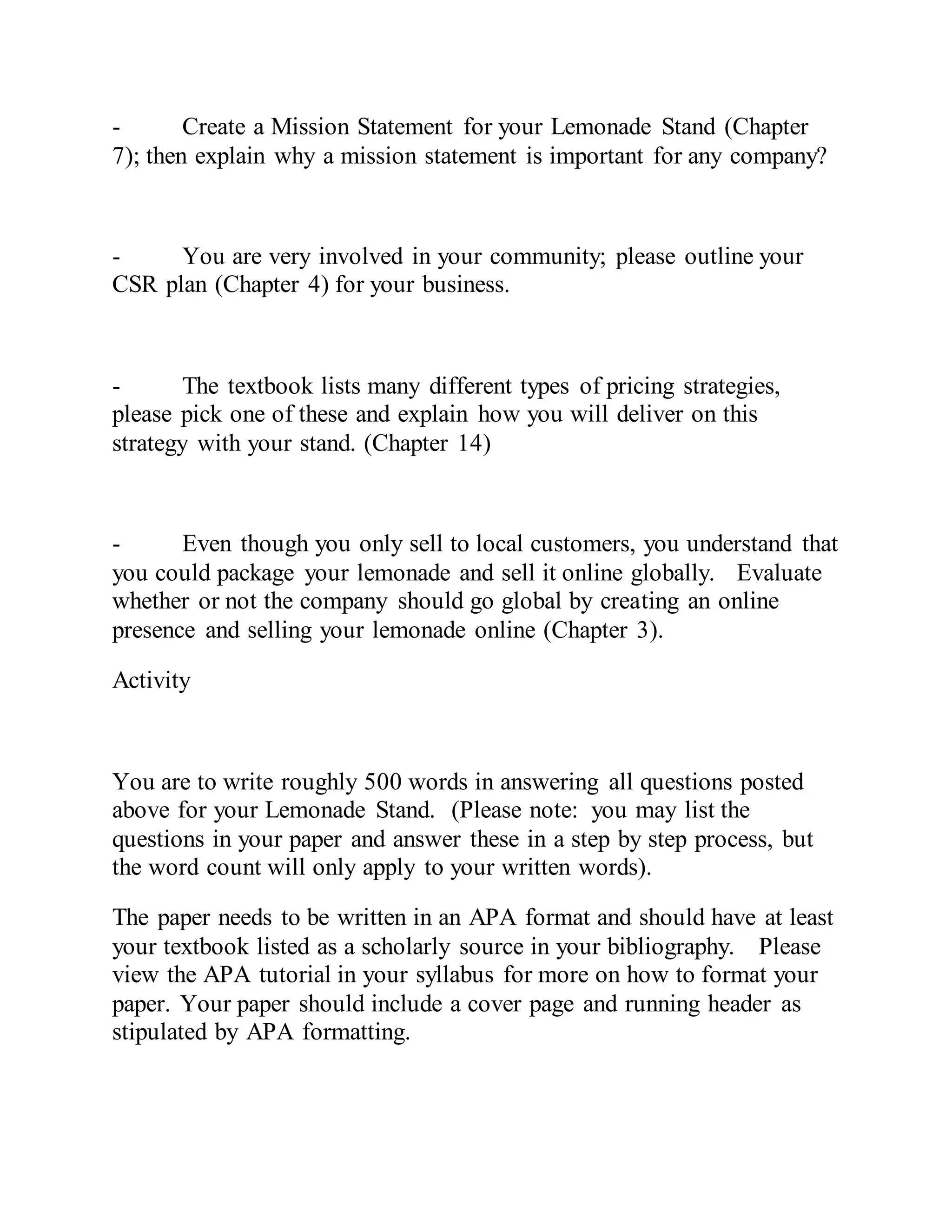 - Create a Mission Statement for your Lemonade Stand (Chapter
7); then explain why a mission statement is important for any company?
- You are very involved in your community; please outline your
CSR plan (Chapter 4) for your business.
- The textbook lists many different types of pricing strategies,
please pick one of these and explain how you will deliver on this
strategy with your stand. (Chapter 14)
- Even though you only sell to local customers, you understand that
you could package your lemonade and sell it online globally. Evaluate
whether or not the company should go global by creating an online
presence and selling your lemonade online (Chapter 3).
Activity
You are to write roughly 500 words in answering all questions posted
above for your Lemonade Stand. (Please note: you may list the
questions in your paper and answer these in a step by step process, but
the word count will only apply to your written words).
The paper needs to be written in an APA format and should have at least
your textbook listed as a scholarly source in your bibliography. Please
view the APA tutorial in your syllabus for more on how to format your
paper. Your paper should include a cover page and running header as
stipulated by APA formatting.
 