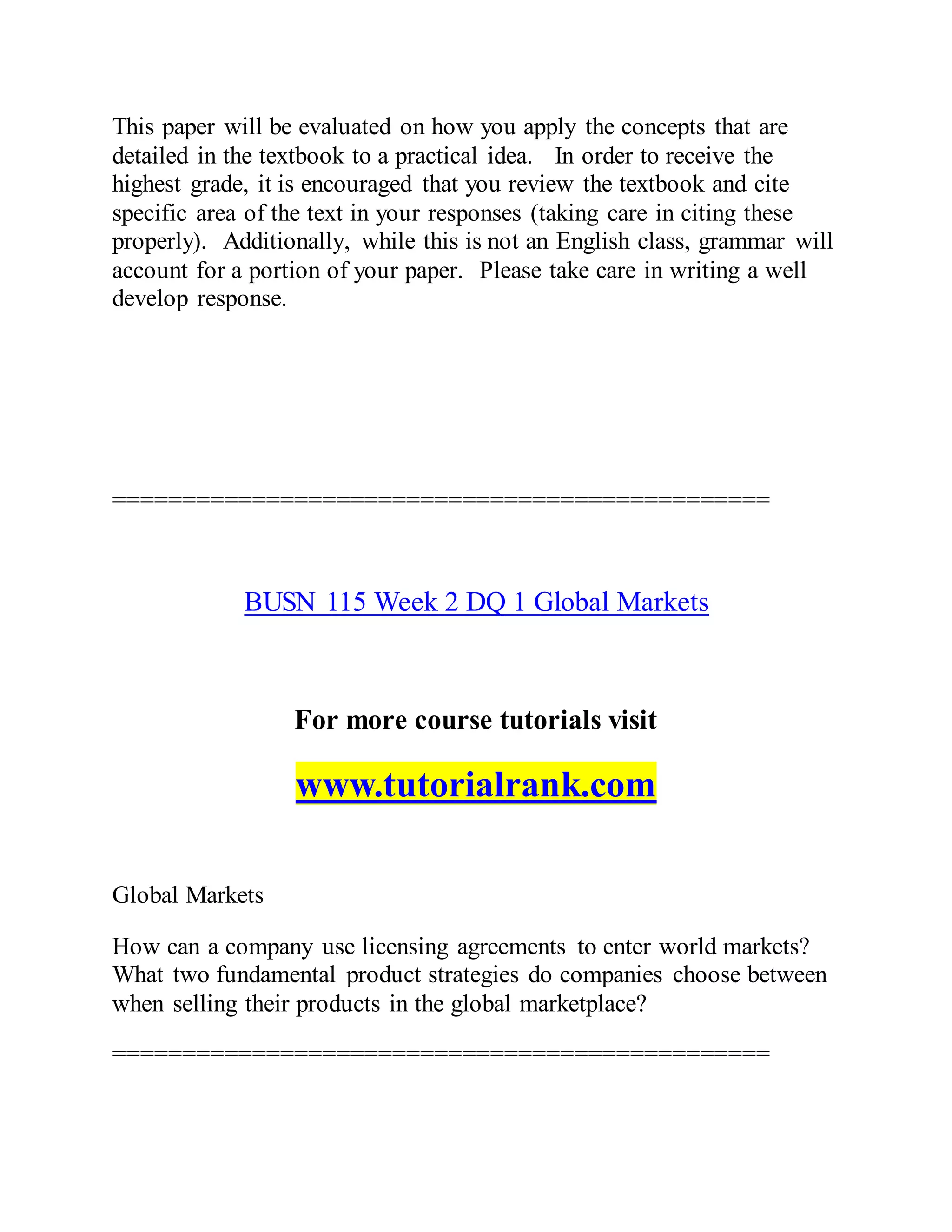 This paper will be evaluated on how you apply the concepts that are
detailed in the textbook to a practical idea. In order to receive the
highest grade, it is encouraged that you review the textbook and cite
specific area of the text in your responses (taking care in citing these
properly). Additionally, while this is not an English class, grammar will
account for a portion of your paper. Please take care in writing a well
develop response.
===============================================
BUSN 115 Week 2 DQ 1 Global Markets
For more course tutorials visit
www.tutorialrank.com
Global Markets
How can a company use licensing agreements to enter world markets?
What two fundamental product strategies do companies choose between
when selling their products in the global marketplace?
===============================================
 