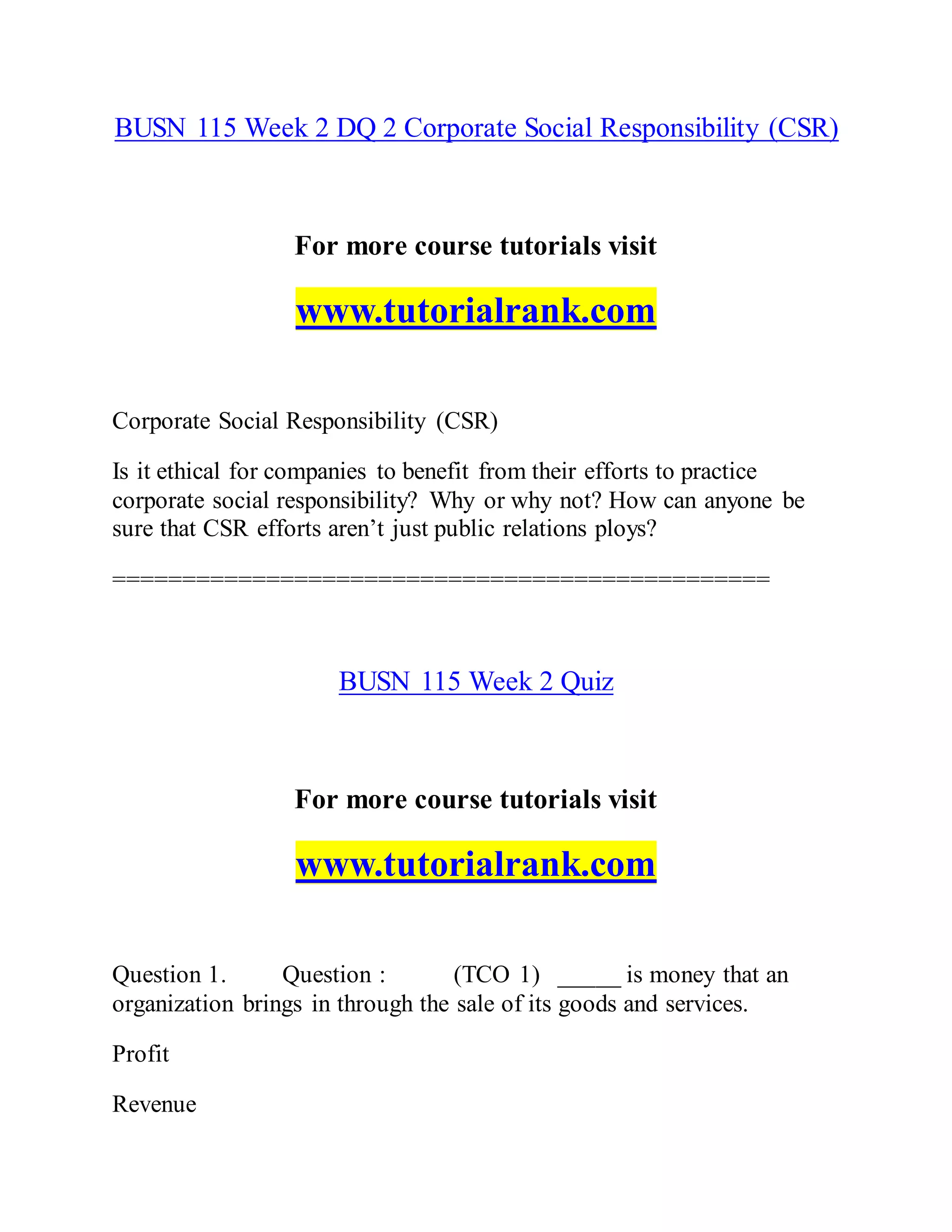 BUSN 115 Week 2 DQ 2 Corporate Social Responsibility (CSR)
For more course tutorials visit
www.tutorialrank.com
Corporate Social Responsibility (CSR)
Is it ethical for companies to benefit from their efforts to practice
corporate social responsibility? Why or why not? How can anyone be
sure that CSR efforts aren’t just public relations ploys?
===============================================
BUSN 115 Week 2 Quiz
For more course tutorials visit
www.tutorialrank.com
Question 1. Question : (TCO 1) _____ is money that an
organization brings in through the sale of its goods and services.
Profit
Revenue
 
