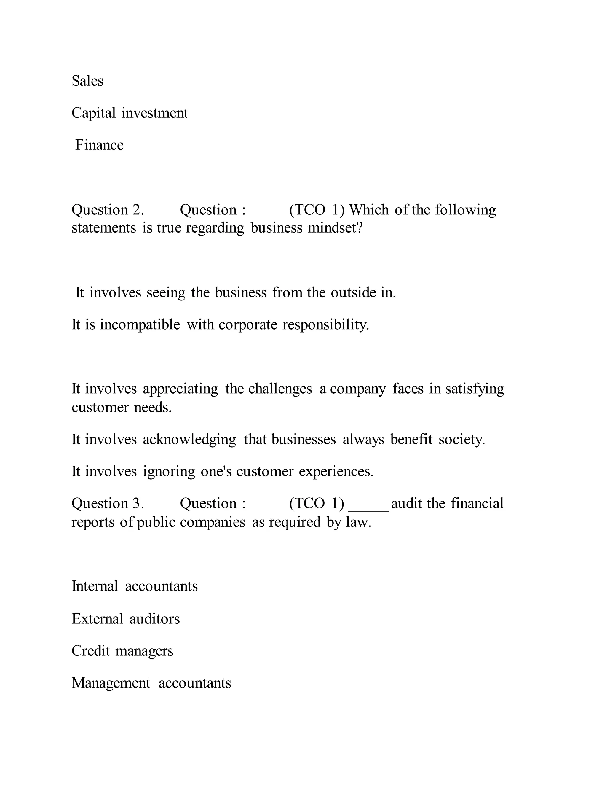 Sales
Capital investment
Finance
Question 2. Question : (TCO 1) Which of the following
statements is true regarding business mindset?
It involves seeing the business from the outside in.
It is incompatible with corporate responsibility.
It involves appreciating the challenges a company faces in satisfying
customer needs.
It involves acknowledging that businesses always benefit society.
It involves ignoring one's customer experiences.
Question 3. Question : (TCO 1) _____ audit the financial
reports of public companies as required by law.
Internal accountants
External auditors
Credit managers
Management accountants
 