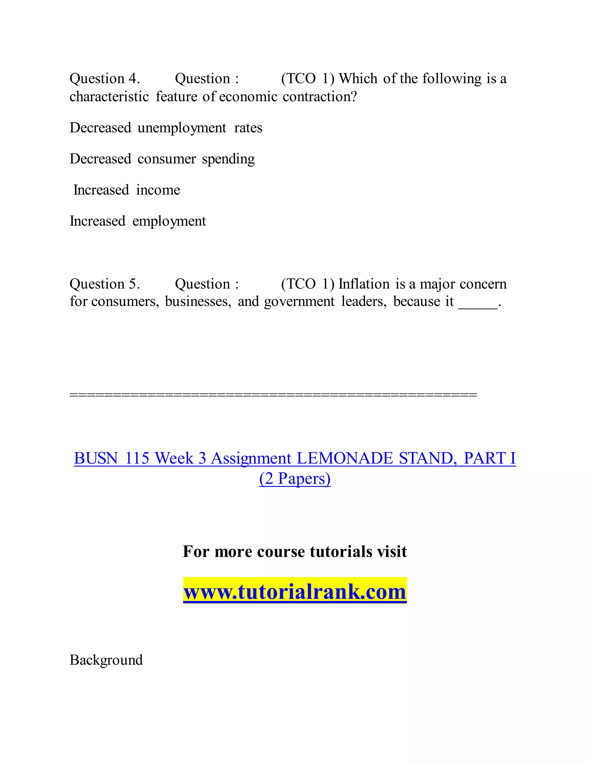 Question 4. Question : (TCO 1) Which of the following is a
characteristic feature of economic contraction?
Decreased unemployment rates
Decreased consumer spending
Increased income
Increased employment
Question 5. Question : (TCO 1) Inflation is a major concern
for consumers, businesses, and government leaders, because it _____.
===============================================
BUSN 115 Week 3 Assignment LEMONADE STAND, PART I
(2 Papers)
For more course tutorials visit
www.tutorialrank.com
Background
 