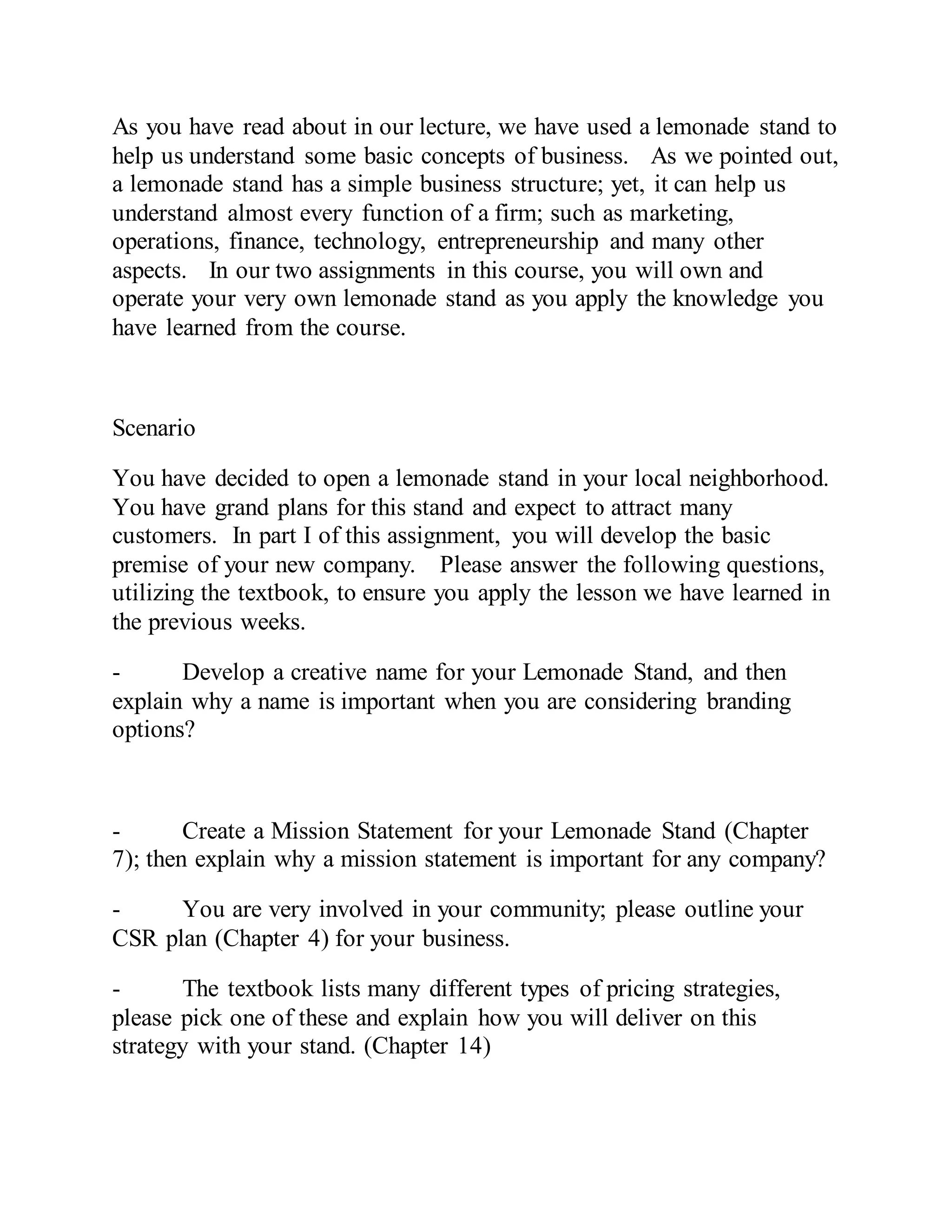 As you have read about in our lecture, we have used a lemonade stand to
help us understand some basic concepts of business. As we pointed out,
a lemonade stand has a simple business structure; yet, it can help us
understand almost every function of a firm; such as marketing,
operations, finance, technology, entrepreneurship and many other
aspects. In our two assignments in this course, you will own and
operate your very own lemonade stand as you apply the knowledge you
have learned from the course.
Scenario
You have decided to open a lemonade stand in your local neighborhood.
You have grand plans for this stand and expect to attract many
customers. In part I of this assignment, you will develop the basic
premise of your new company. Please answer the following questions,
utilizing the textbook, to ensure you apply the lesson we have learned in
the previous weeks.
- Develop a creative name for your Lemonade Stand, and then
explain why a name is important when you are considering branding
options?
- Create a Mission Statement for your Lemonade Stand (Chapter
7); then explain why a mission statement is important for any company?
- You are very involved in your community; please outline your
CSR plan (Chapter 4) for your business.
- The textbook lists many different types of pricing strategies,
please pick one of these and explain how you will deliver on this
strategy with your stand. (Chapter 14)
 