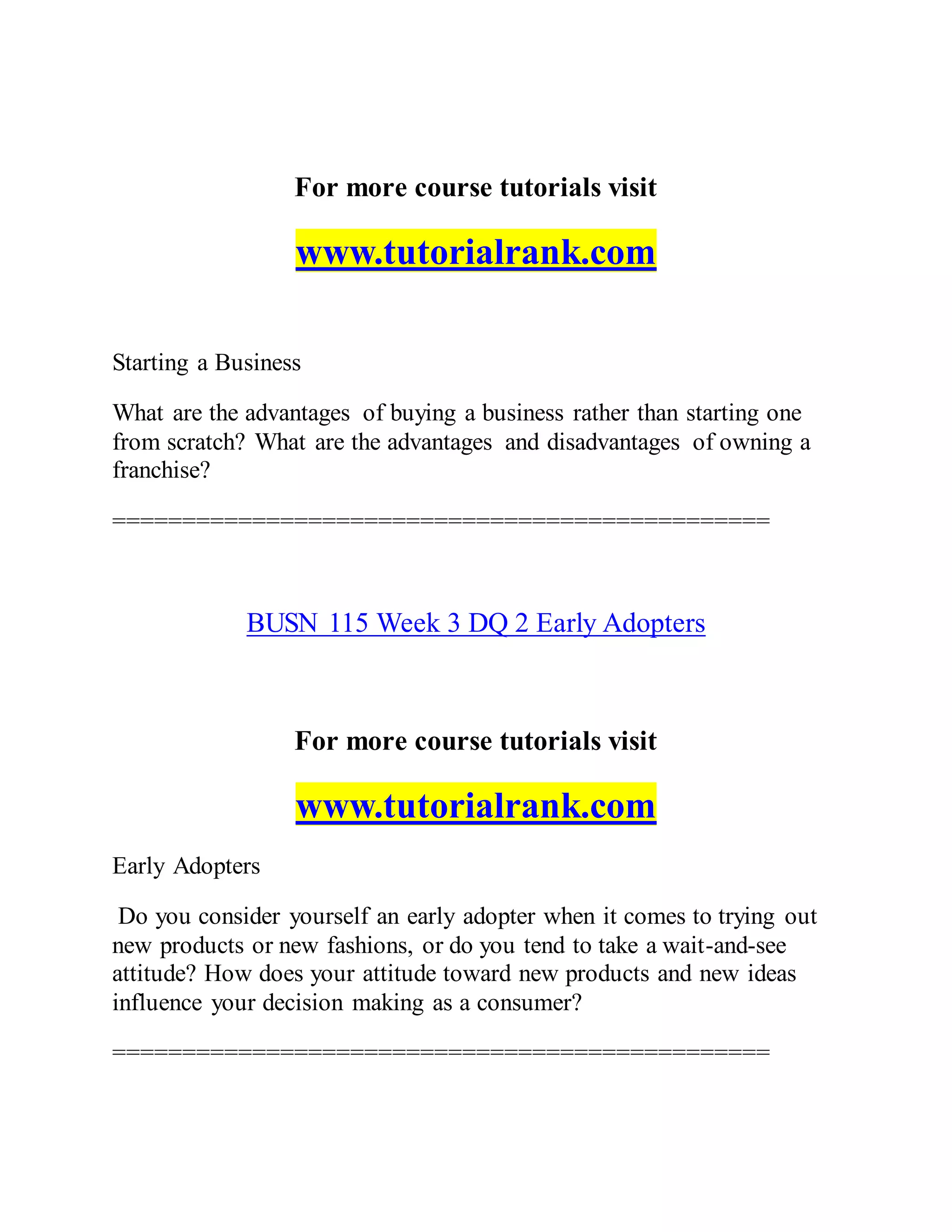 For more course tutorials visit
www.tutorialrank.com
Starting a Business
What are the advantages of buying a business rather than starting one
from scratch? What are the advantages and disadvantages of owning a
franchise?
===============================================
BUSN 115 Week 3 DQ 2 Early Adopters
For more course tutorials visit
www.tutorialrank.com
Early Adopters
Do you consider yourself an early adopter when it comes to trying out
new products or new fashions, or do you tend to take a wait-and-see
attitude? How does your attitude toward new products and new ideas
influence your decision making as a consumer?
===============================================
 