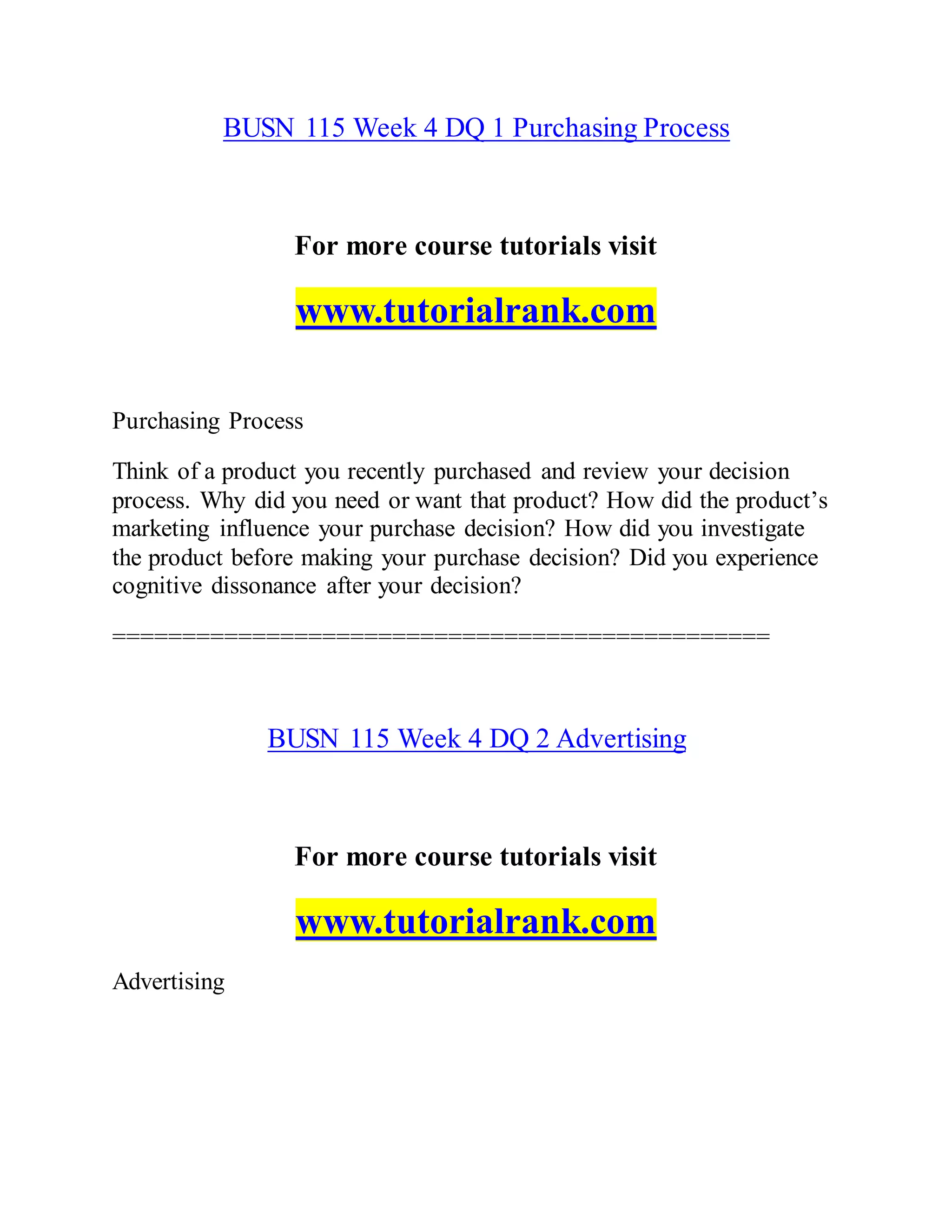 BUSN 115 Week 4 DQ 1 Purchasing Process
For more course tutorials visit
www.tutorialrank.com
Purchasing Process
Think of a product you recently purchased and review your decision
process. Why did you need or want that product? How did the product’s
marketing influence your purchase decision? How did you investigate
the product before making your purchase decision? Did you experience
cognitive dissonance after your decision?
===============================================
BUSN 115 Week 4 DQ 2 Advertising
For more course tutorials visit
www.tutorialrank.com
Advertising
 