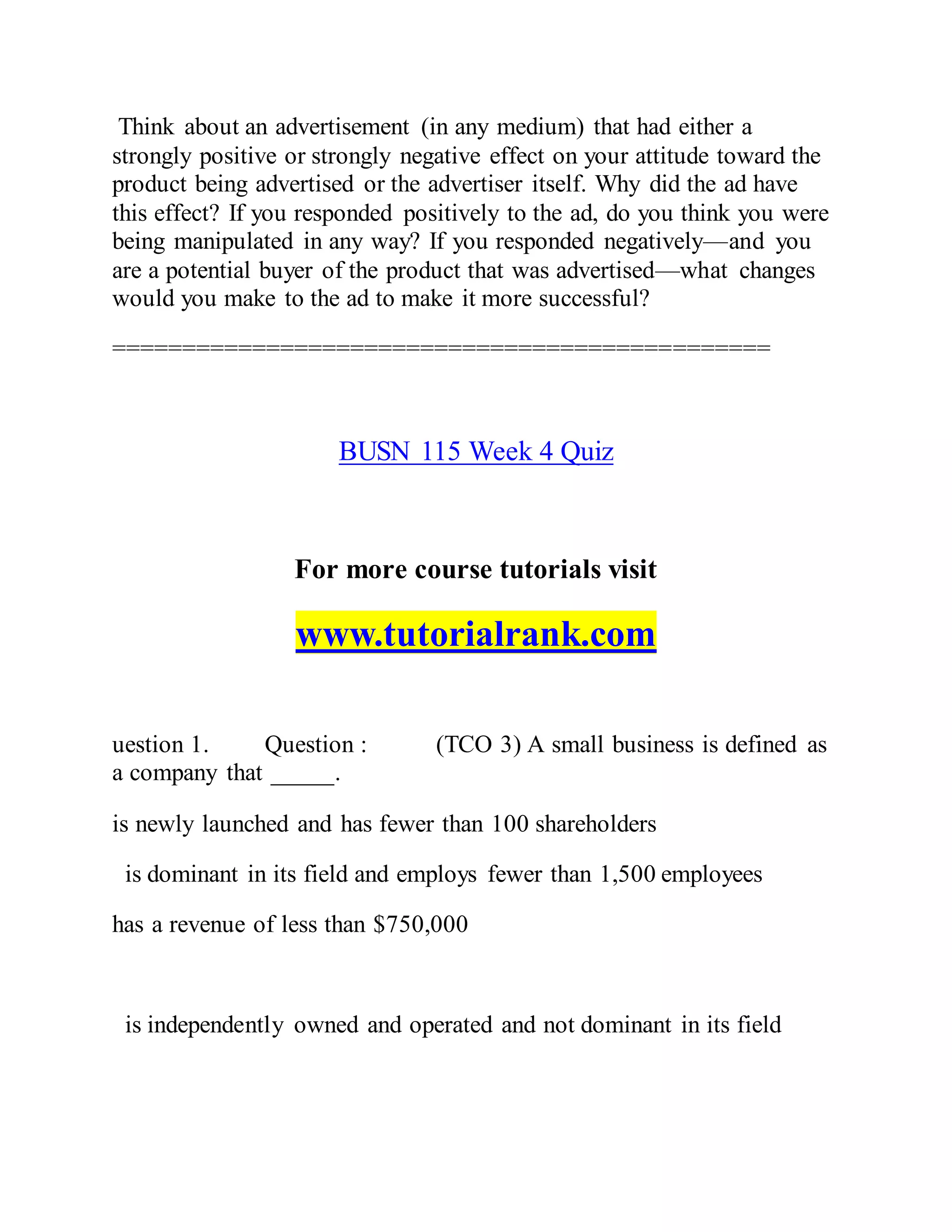 Think about an advertisement (in any medium) that had either a
strongly positive or strongly negative effect on your attitude toward the
product being advertised or the advertiser itself. Why did the ad have
this effect? If you responded positively to the ad, do you think you were
being manipulated in any way? If you responded negatively—and you
are a potential buyer of the product that was advertised—what changes
would you make to the ad to make it more successful?
===============================================
BUSN 115 Week 4 Quiz
For more course tutorials visit
www.tutorialrank.com
uestion 1. Question : (TCO 3) A small business is defined as
a company that _____.
is newly launched and has fewer than 100 shareholders
is dominant in its field and employs fewer than 1,500 employees
has a revenue of less than $750,000
is independently owned and operated and not dominant in its field
 