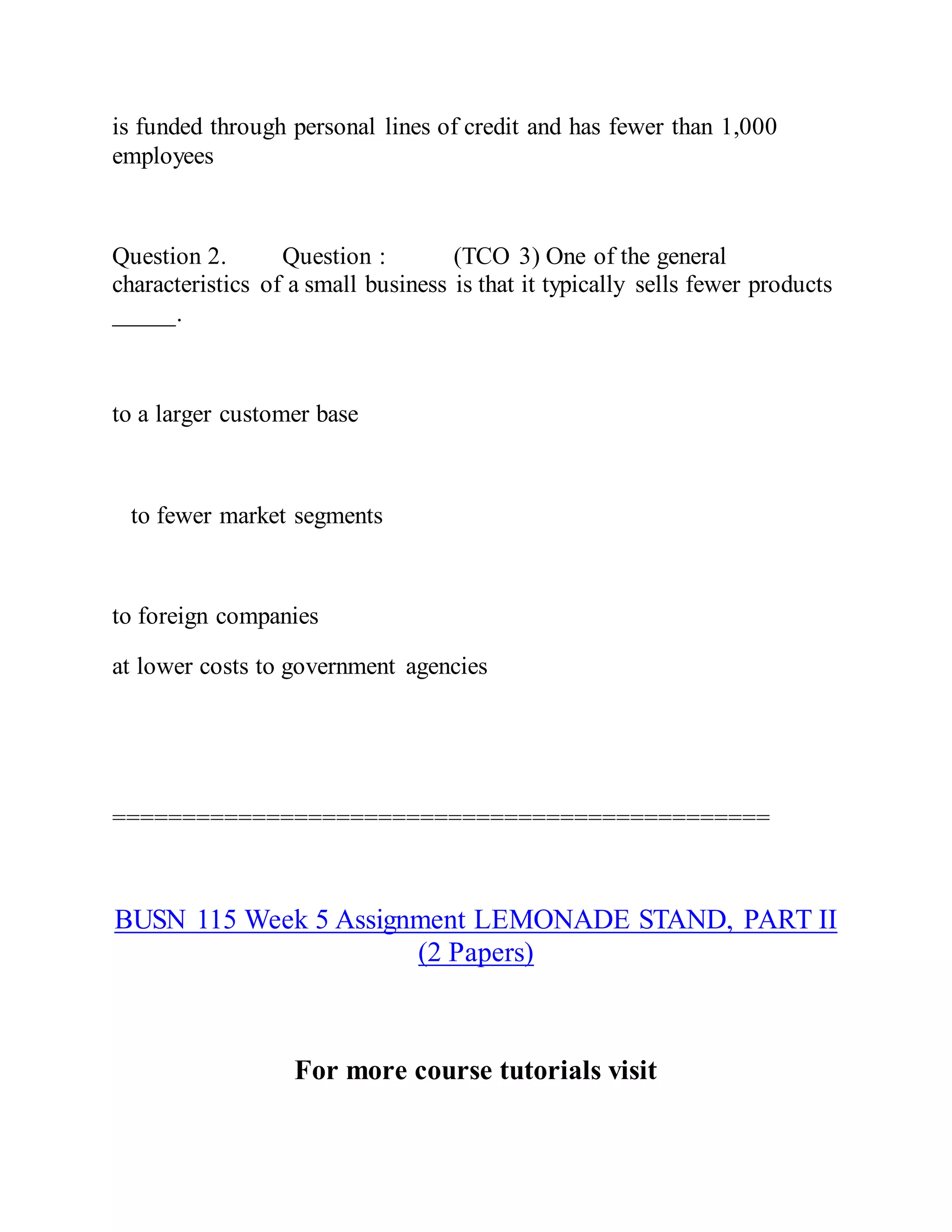 is funded through personal lines of credit and has fewer than 1,000
employees
Question 2. Question : (TCO 3) One of the general
characteristics of a small business is that it typically sells fewer products
_____.
to a larger customer base
to fewer market segments
to foreign companies
at lower costs to government agencies
===============================================
BUSN 115 Week 5 Assignment LEMONADE STAND, PART II
(2 Papers)
For more course tutorials visit
 