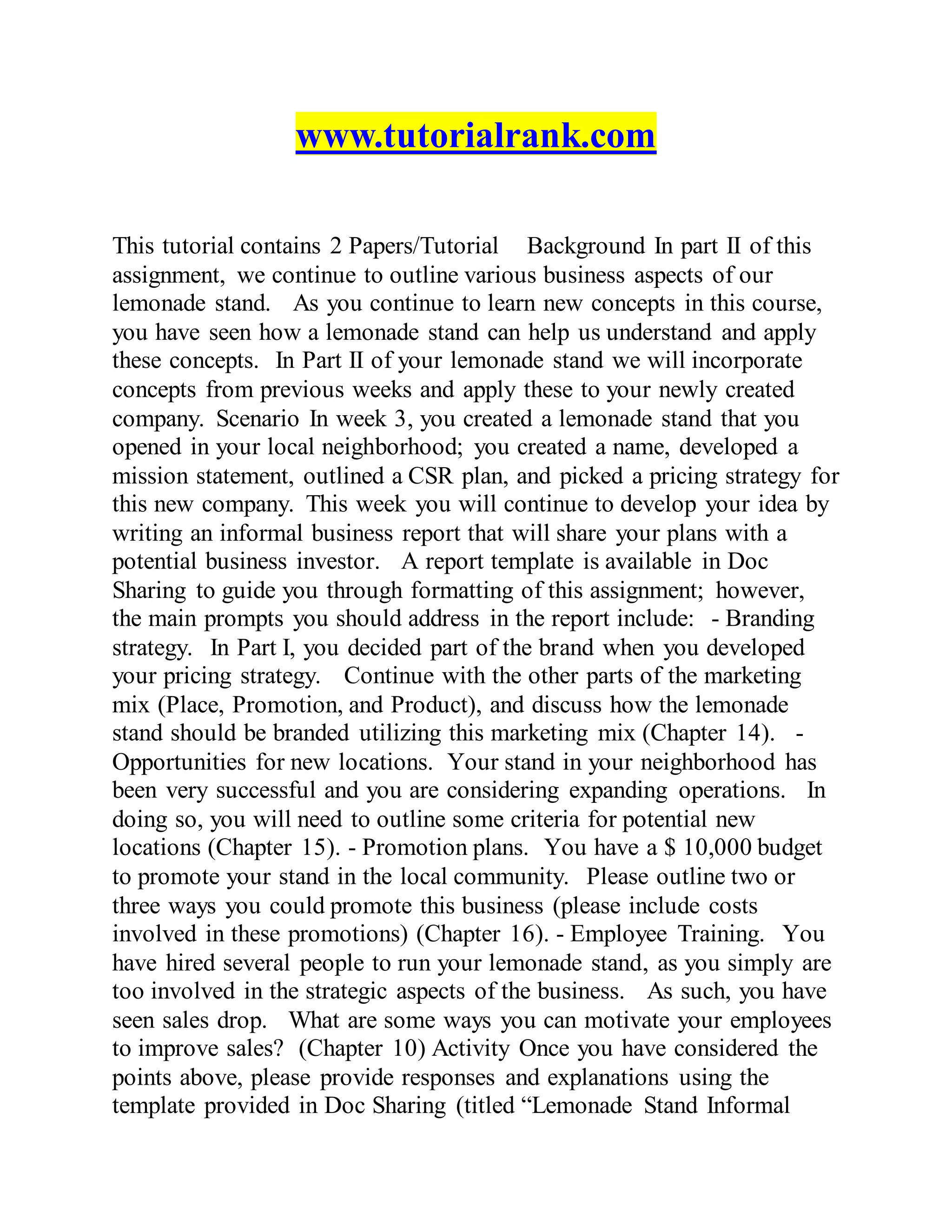 www.tutorialrank.com
This tutorial contains 2 Papers/Tutorial Background In part II of this
assignment, we continue to outline various business aspects of our
lemonade stand. As you continue to learn new concepts in this course,
you have seen how a lemonade stand can help us understand and apply
these concepts. In Part II of your lemonade stand we will incorporate
concepts from previous weeks and apply these to your newly created
company. Scenario In week 3, you created a lemonade stand that you
opened in your local neighborhood; you created a name, developed a
mission statement, outlined a CSR plan, and picked a pricing strategy for
this new company. This week you will continue to develop your idea by
writing an informal business report that will share your plans with a
potential business investor. A report template is available in Doc
Sharing to guide you through formatting of this assignment; however,
the main prompts you should address in the report include: - Branding
strategy. In Part I, you decided part of the brand when you developed
your pricing strategy. Continue with the other parts of the marketing
mix (Place, Promotion, and Product), and discuss how the lemonade
stand should be branded utilizing this marketing mix (Chapter 14). -
Opportunities for new locations. Your stand in your neighborhood has
been very successful and you are considering expanding operations. In
doing so, you will need to outline some criteria for potential new
locations (Chapter 15). - Promotion plans. You have a $ 10,000 budget
to promote your stand in the local community. Please outline two or
three ways you could promote this business (please include costs
involved in these promotions) (Chapter 16). - Employee Training. You
have hired several people to run your lemonade stand, as you simply are
too involved in the strategic aspects of the business. As such, you have
seen sales drop. What are some ways you can motivate your employees
to improve sales? (Chapter 10) Activity Once you have considered the
points above, please provide responses and explanations using the
template provided in Doc Sharing (titled “Lemonade Stand Informal
 