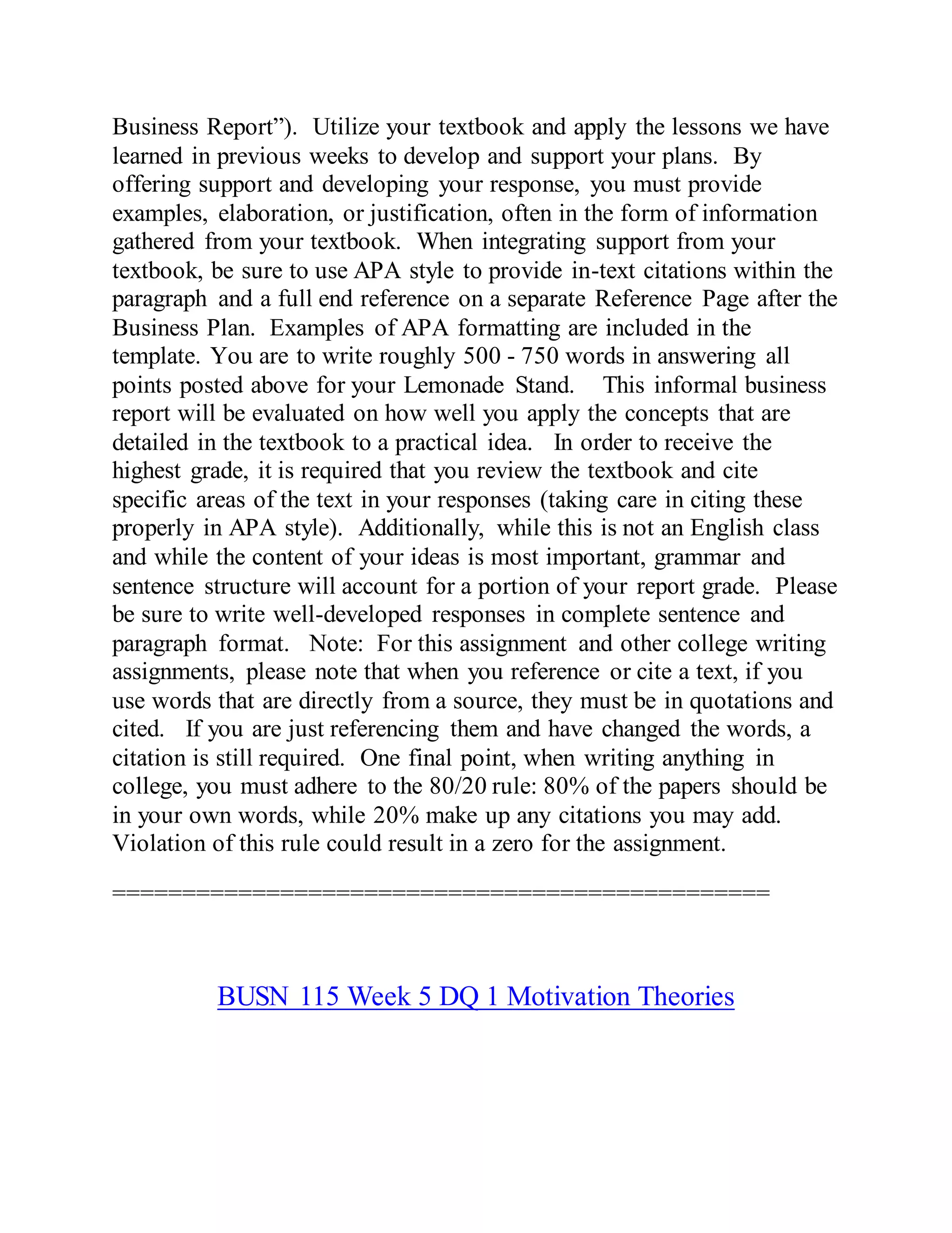Business Report”). Utilize your textbook and apply the lessons we have
learned in previous weeks to develop and support your plans. By
offering support and developing your response, you must provide
examples, elaboration, or justification, often in the form of information
gathered from your textbook. When integrating support from your
textbook, be sure to use APA style to provide in-text citations within the
paragraph and a full end reference on a separate Reference Page after the
Business Plan. Examples of APA formatting are included in the
template. You are to write roughly 500 - 750 words in answering all
points posted above for your Lemonade Stand. This informal business
report will be evaluated on how well you apply the concepts that are
detailed in the textbook to a practical idea. In order to receive the
highest grade, it is required that you review the textbook and cite
specific areas of the text in your responses (taking care in citing these
properly in APA style). Additionally, while this is not an English class
and while the content of your ideas is most important, grammar and
sentence structure will account for a portion of your report grade. Please
be sure to write well-developed responses in complete sentence and
paragraph format. Note: For this assignment and other college writing
assignments, please note that when you reference or cite a text, if you
use words that are directly from a source, they must be in quotations and
cited. If you are just referencing them and have changed the words, a
citation is still required. One final point, when writing anything in
college, you must adhere to the 80/20 rule: 80% of the papers should be
in your own words, while 20% make up any citations you may add.
Violation of this rule could result in a zero for the assignment.
===============================================
BUSN 115 Week 5 DQ 1 Motivation Theories
 
