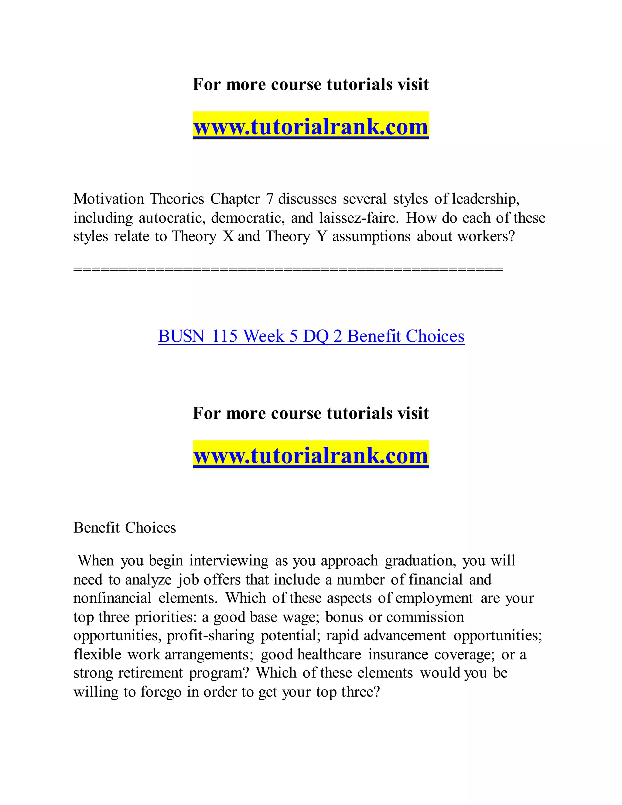 For more course tutorials visit
www.tutorialrank.com
Motivation Theories Chapter 7 discusses several styles of leadership,
including autocratic, democratic, and laissez-faire. How do each of these
styles relate to Theory X and Theory Y assumptions about workers?
===============================================
BUSN 115 Week 5 DQ 2 Benefit Choices
For more course tutorials visit
www.tutorialrank.com
Benefit Choices
When you begin interviewing as you approach graduation, you will
need to analyze job offers that include a number of financial and
nonfinancial elements. Which of these aspects of employment are your
top three priorities: a good base wage; bonus or commission
opportunities, profit-sharing potential; rapid advancement opportunities;
flexible work arrangements; good healthcare insurance coverage; or a
strong retirement program? Which of these elements would you be
willing to forego in order to get your top three?
 