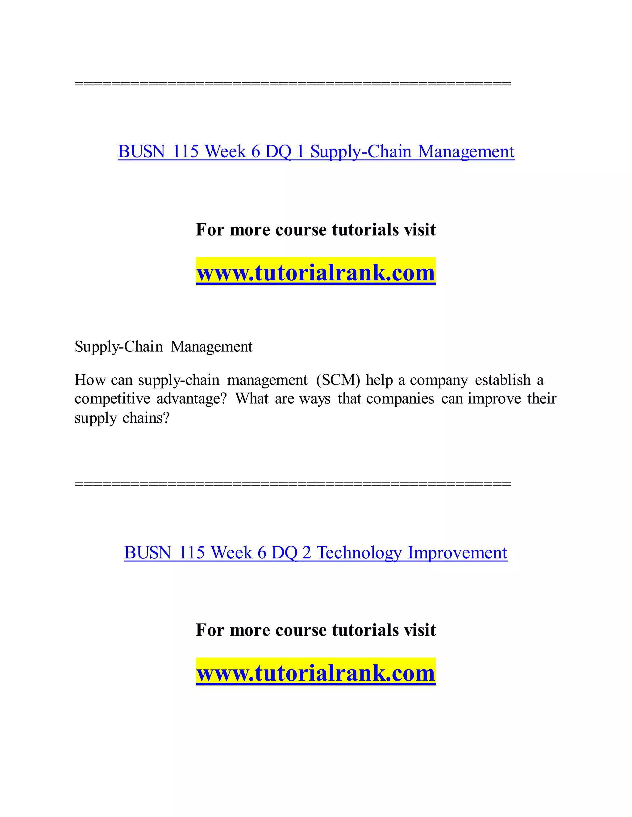 ===============================================
BUSN 115 Week 6 DQ 1 Supply-Chain Management
For more course tutorials visit
www.tutorialrank.com
Supply-Chain Management
How can supply-chain management (SCM) help a company establish a
competitive advantage? What are ways that companies can improve their
supply chains?
===============================================
BUSN 115 Week 6 DQ 2 Technology Improvement
For more course tutorials visit
www.tutorialrank.com
 