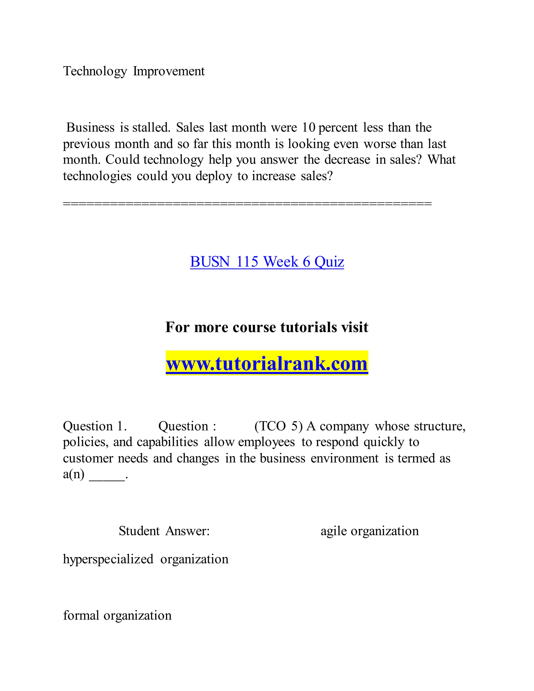 Technology Improvement
Business is stalled. Sales last month were 10 percent less than the
previous month and so far this month is looking even worse than last
month. Could technology help you answer the decrease in sales? What
technologies could you deploy to increase sales?
===============================================
BUSN 115 Week 6 Quiz
For more course tutorials visit
www.tutorialrank.com
Question 1. Question : (TCO 5) A company whose structure,
policies, and capabilities allow employees to respond quickly to
customer needs and changes in the business environment is termed as
a(n) _____.
Student Answer: agile organization
hyperspecialized organization
formal organization
 