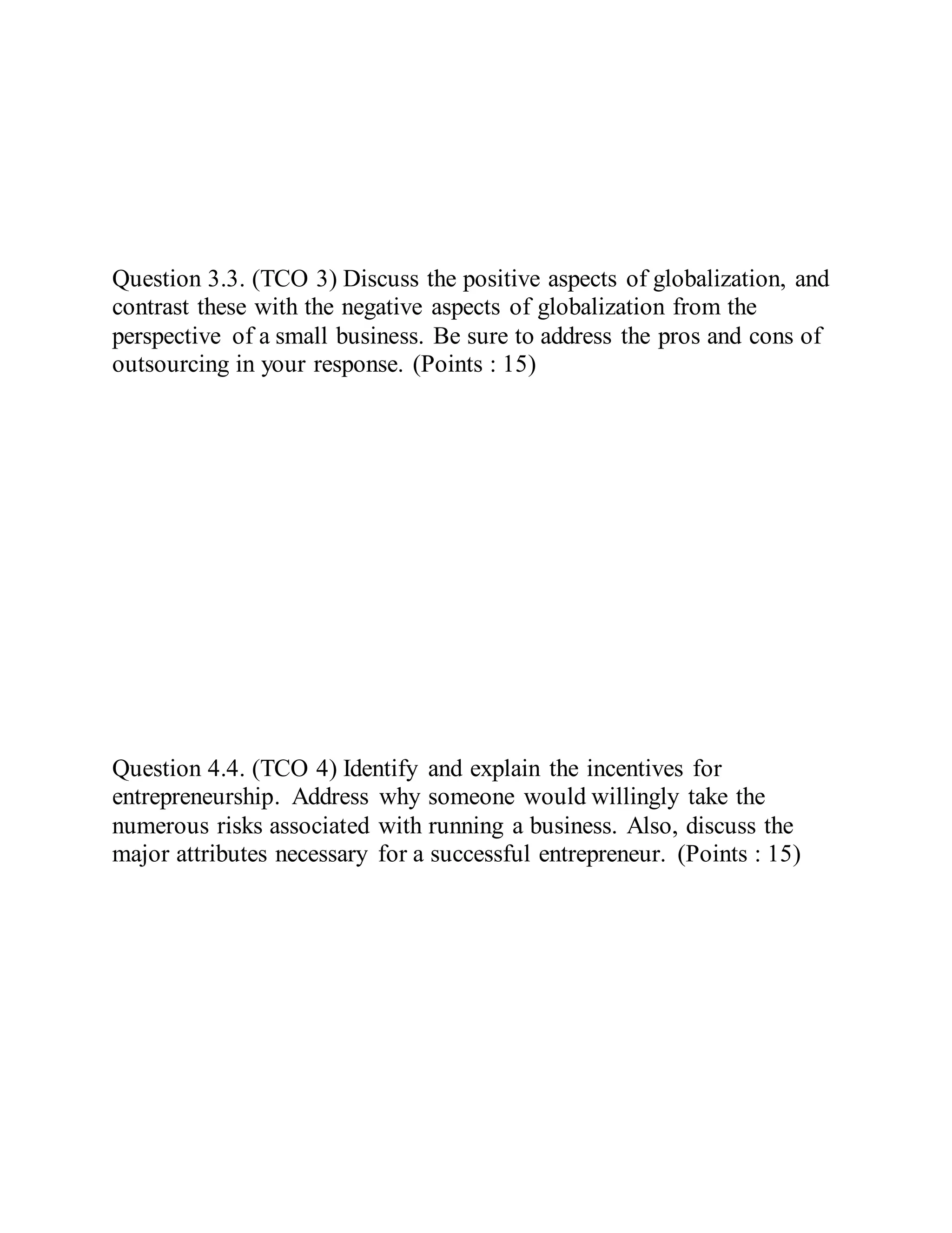 Question 3.3. (TCO 3) Discuss the positive aspects of globalization, and
contrast these with the negative aspects of globalization from the
perspective of a small business. Be sure to address the pros and cons of
outsourcing in your response. (Points : 15)
Question 4.4. (TCO 4) Identify and explain the incentives for
entrepreneurship. Address why someone would willingly take the
numerous risks associated with running a business. Also, discuss the
major attributes necessary for a successful entrepreneur. (Points : 15)
 