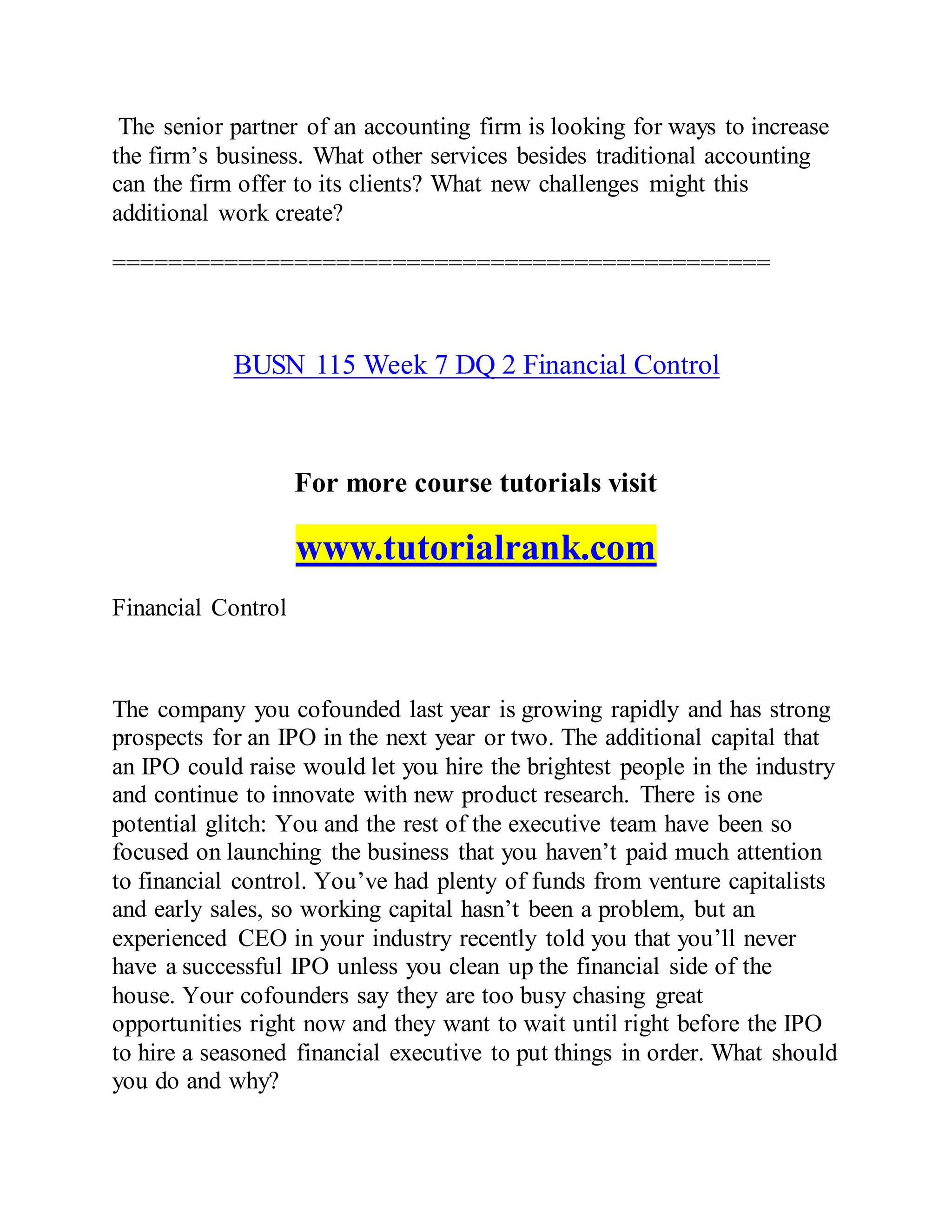 The senior partner of an accounting firm is looking for ways to increase
the firm’s business. What other services besides traditional accounting
can the firm offer to its clients? What new challenges might this
additional work create?
===============================================
BUSN 115 Week 7 DQ 2 Financial Control
For more course tutorials visit
www.tutorialrank.com
Financial Control
The company you cofounded last year is growing rapidly and has strong
prospects for an IPO in the next year or two. The additional capital that
an IPO could raise would let you hire the brightest people in the industry
and continue to innovate with new product research. There is one
potential glitch: You and the rest of the executive team have been so
focused on launching the business that you haven’t paid much attention
to financial control. You’ve had plenty of funds from venture capitalists
and early sales, so working capital hasn’t been a problem, but an
experienced CEO in your industry recently told you that you’ll never
have a successful IPO unless you clean up the financial side of the
house. Your cofounders say they are too busy chasing great
opportunities right now and they want to wait until right before the IPO
to hire a seasoned financial executive to put things in order. What should
you do and why?
 