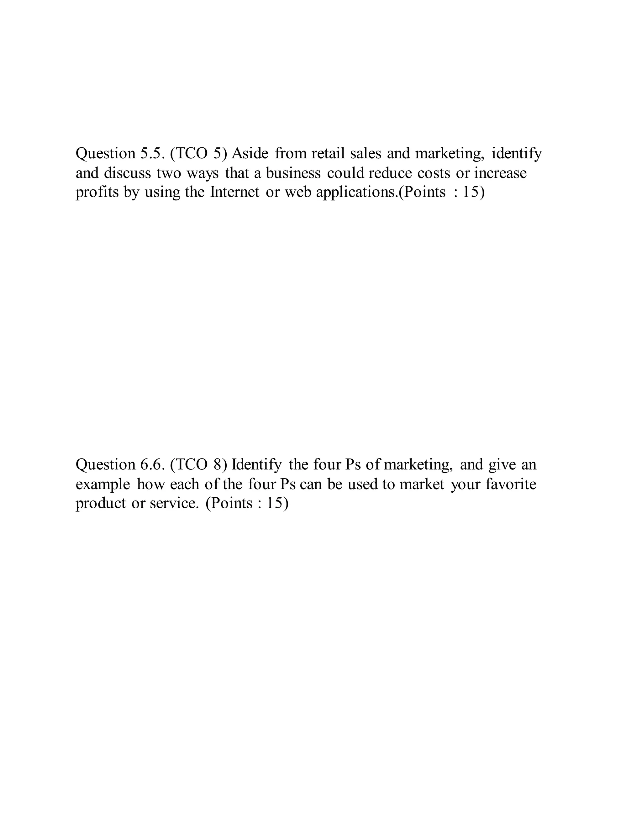 Question 5.5. (TCO 5) Aside from retail sales and marketing, identify
and discuss two ways that a business could reduce costs or increase
profits by using the Internet or web applications.(Points : 15)
Question 6.6. (TCO 8) Identify the four Ps of marketing, and give an
example how each of the four Ps can be used to market your favorite
product or service. (Points : 15)
 