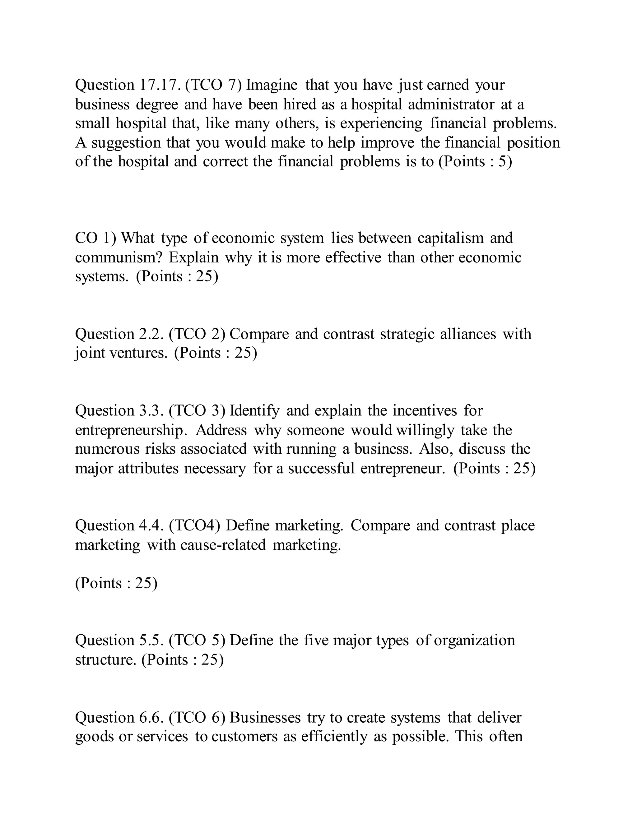 Question 17.17. (TCO 7) Imagine that you have just earned your
business degree and have been hired as a hospital administrator at a
small hospital that, like many others, is experiencing financial problems.
A suggestion that you would make to help improve the financial position
of the hospital and correct the financial problems is to (Points : 5)
CO 1) What type of economic system lies between capitalism and
communism? Explain why it is more effective than other economic
systems. (Points : 25)
Question 2.2. (TCO 2) Compare and contrast strategic alliances with
joint ventures. (Points : 25)
Question 3.3. (TCO 3) Identify and explain the incentives for
entrepreneurship. Address why someone would willingly take the
numerous risks associated with running a business. Also, discuss the
major attributes necessary for a successful entrepreneur. (Points : 25)
Question 4.4. (TCO4) Define marketing. Compare and contrast place
marketing with cause-related marketing.
(Points : 25)
Question 5.5. (TCO 5) Define the five major types of organization
structure. (Points : 25)
Question 6.6. (TCO 6) Businesses try to create systems that deliver
goods or services to customers as efficiently as possible. This often
 
