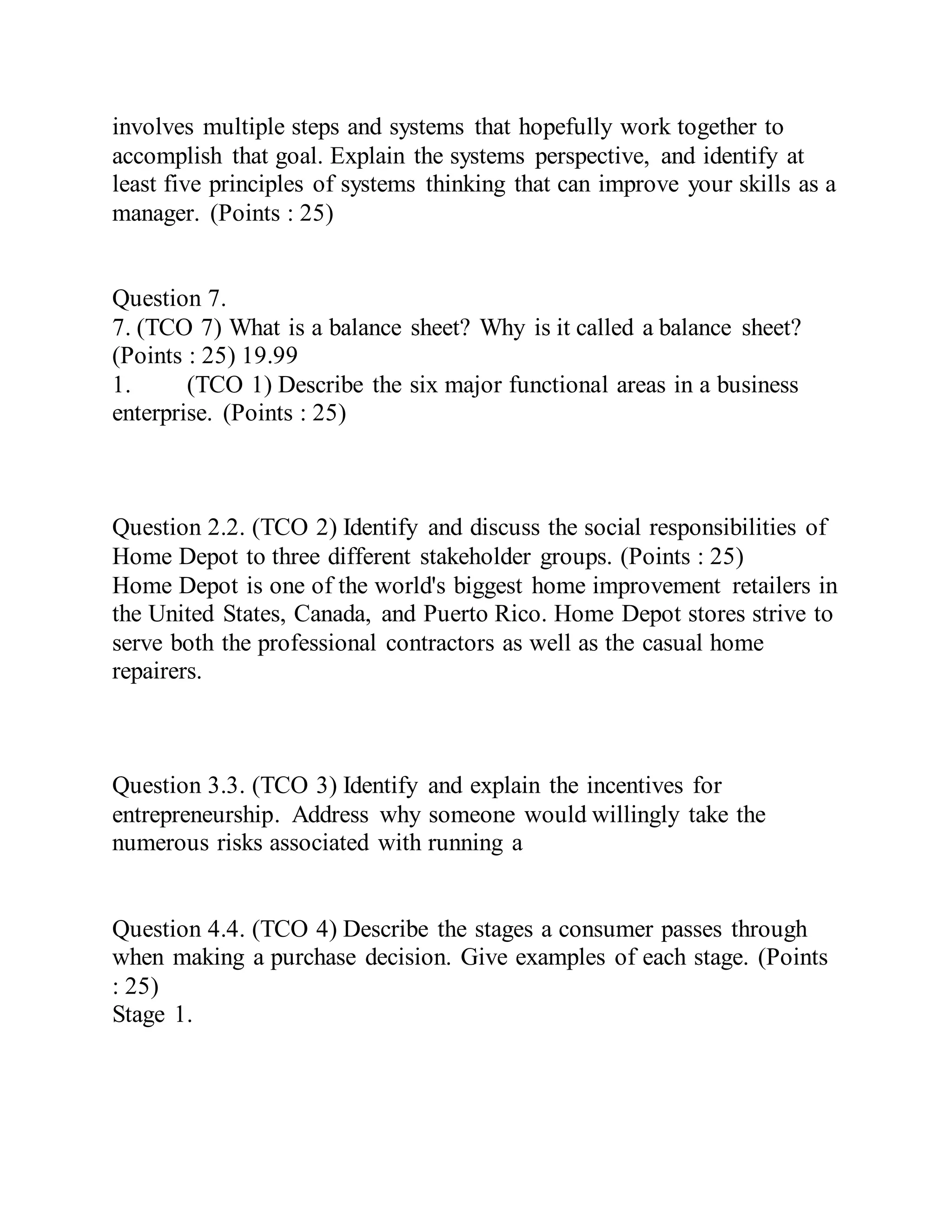involves multiple steps and systems that hopefully work together to
accomplish that goal. Explain the systems perspective, and identify at
least five principles of systems thinking that can improve your skills as a
manager. (Points : 25)
Question 7.
7. (TCO 7) What is a balance sheet? Why is it called a balance sheet?
(Points : 25) 19.99
1. (TCO 1) Describe the six major functional areas in a business
enterprise. (Points : 25)
Question 2.2. (TCO 2) Identify and discuss the social responsibilities of
Home Depot to three different stakeholder groups. (Points : 25)
Home Depot is one of the world's biggest home improvement retailers in
the United States, Canada, and Puerto Rico. Home Depot stores strive to
serve both the professional contractors as well as the casual home
repairers.
Question 3.3. (TCO 3) Identify and explain the incentives for
entrepreneurship. Address why someone would willingly take the
numerous risks associated with running a
Question 4.4. (TCO 4) Describe the stages a consumer passes through
when making a purchase decision. Give examples of each stage. (Points
: 25)
Stage 1.
 