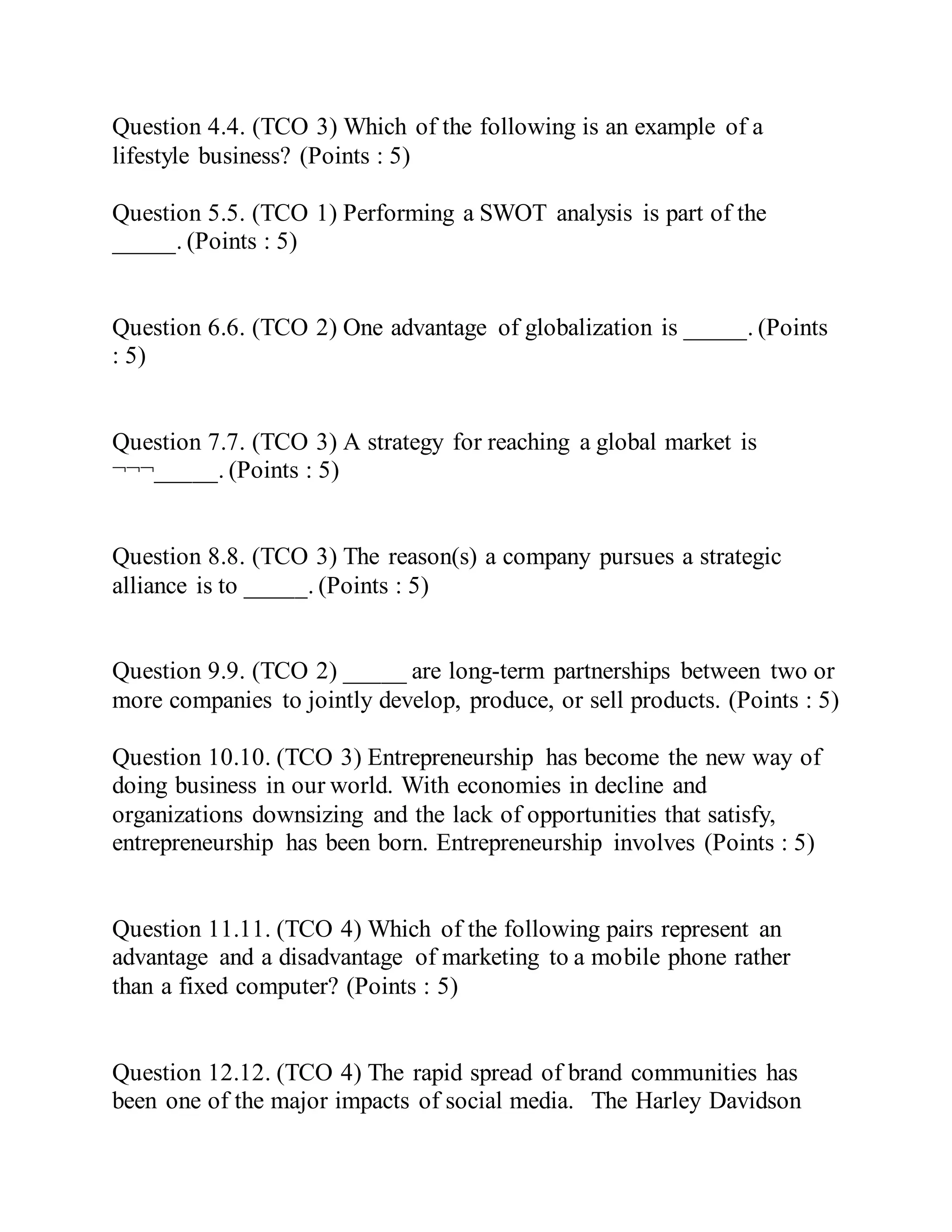 Question 4.4. (TCO 3) Which of the following is an example of a
lifestyle business? (Points : 5)
Question 5.5. (TCO 1) Performing a SWOT analysis is part of the
_____. (Points : 5)
Question 6.6. (TCO 2) One advantage of globalization is _____. (Points
: 5)
Question 7.7. (TCO 3) A strategy for reaching a global market is
¬¬¬_____. (Points : 5)
Question 8.8. (TCO 3) The reason(s) a company pursues a strategic
alliance is to _____. (Points : 5)
Question 9.9. (TCO 2) _____ are long-term partnerships between two or
more companies to jointly develop, produce, or sell products. (Points : 5)
Question 10.10. (TCO 3) Entrepreneurship has become the new way of
doing business in our world. With economies in decline and
organizations downsizing and the lack of opportunities that satisfy,
entrepreneurship has been born. Entrepreneurship involves (Points : 5)
Question 11.11. (TCO 4) Which of the following pairs represent an
advantage and a disadvantage of marketing to a mobile phone rather
than a fixed computer? (Points : 5)
Question 12.12. (TCO 4) The rapid spread of brand communities has
been one of the major impacts of social media. The Harley Davidson
 