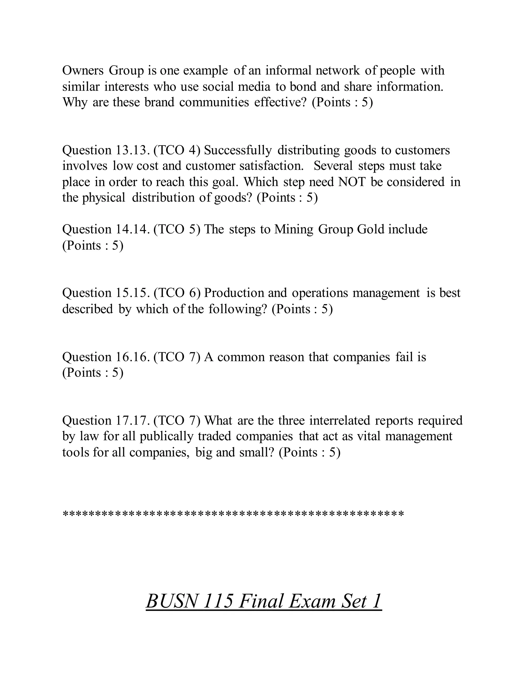 Owners Group is one example of an informal network of people with
similar interests who use social media to bond and share information.
Why are these brand communities effective? (Points : 5)
Question 13.13. (TCO 4) Successfully distributing goods to customers
involves low cost and customer satisfaction. Several steps must take
place in order to reach this goal. Which step need NOT be considered in
the physical distribution of goods? (Points : 5)
Question 14.14. (TCO 5) The steps to Mining Group Gold include
(Points : 5)
Question 15.15. (TCO 6) Production and operations management is best
described by which of the following? (Points : 5)
Question 16.16. (TCO 7) A common reason that companies fail is
(Points : 5)
Question 17.17. (TCO 7) What are the three interrelated reports required
by law for all publically traded companies that act as vital management
tools for all companies, big and small? (Points : 5)
**************************************************
BUSN 115 Final Exam Set 1
 