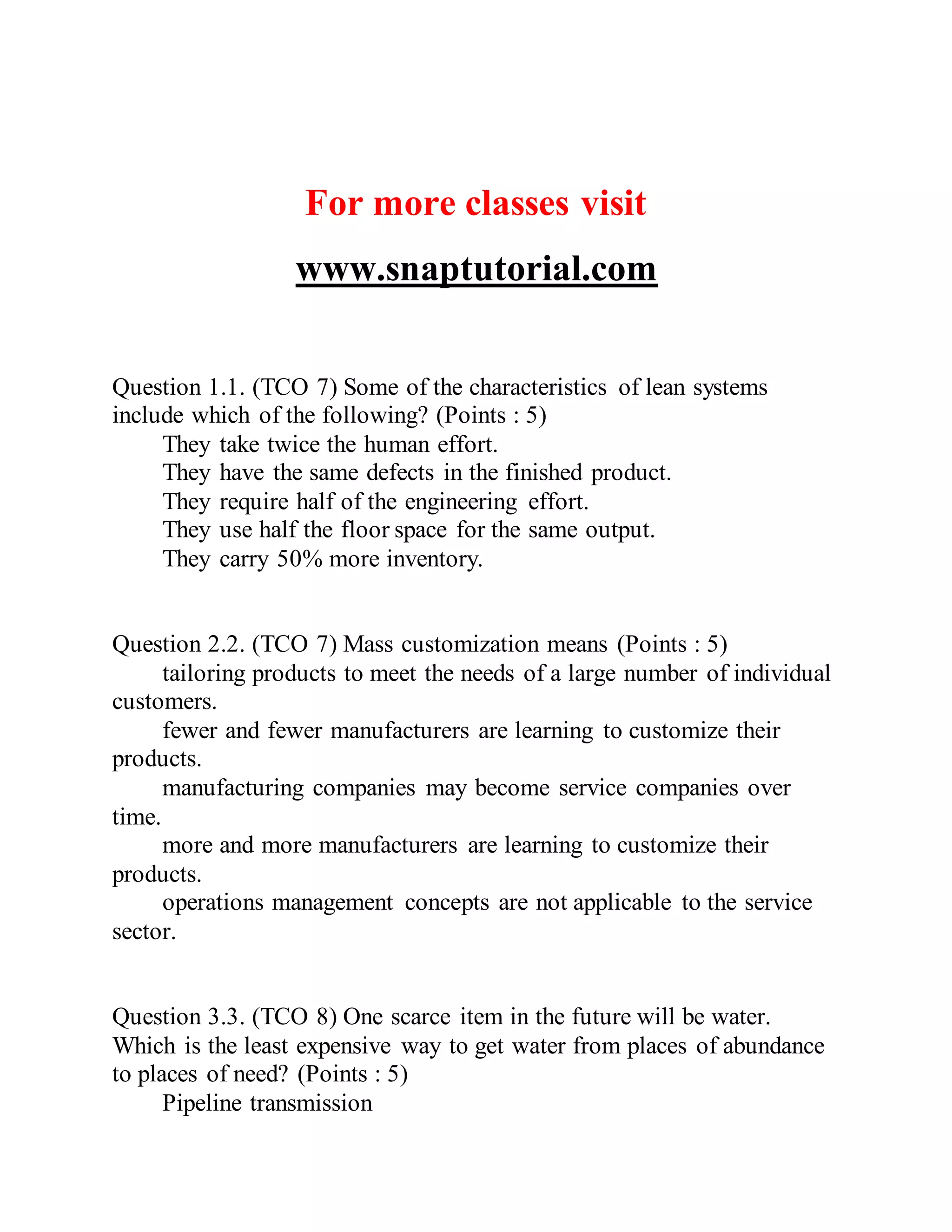 For more classes visit
www.snaptutorial.com
Question 1.1. (TCO 7) Some of the characteristics of lean systems
include which of the following? (Points : 5)
They take twice the human effort.
They have the same defects in the finished product.
They require half of the engineering effort.
They use half the floor space for the same output.
They carry 50% more inventory.
Question 2.2. (TCO 7) Mass customization means (Points : 5)
tailoring products to meet the needs of a large number of individual
customers.
fewer and fewer manufacturers are learning to customize their
products.
manufacturing companies may become service companies over
time.
more and more manufacturers are learning to customize their
products.
operations management concepts are not applicable to the service
sector.
Question 3.3. (TCO 8) One scarce item in the future will be water.
Which is the least expensive way to get water from places of abundance
to places of need? (Points : 5)
Pipeline transmission
 
