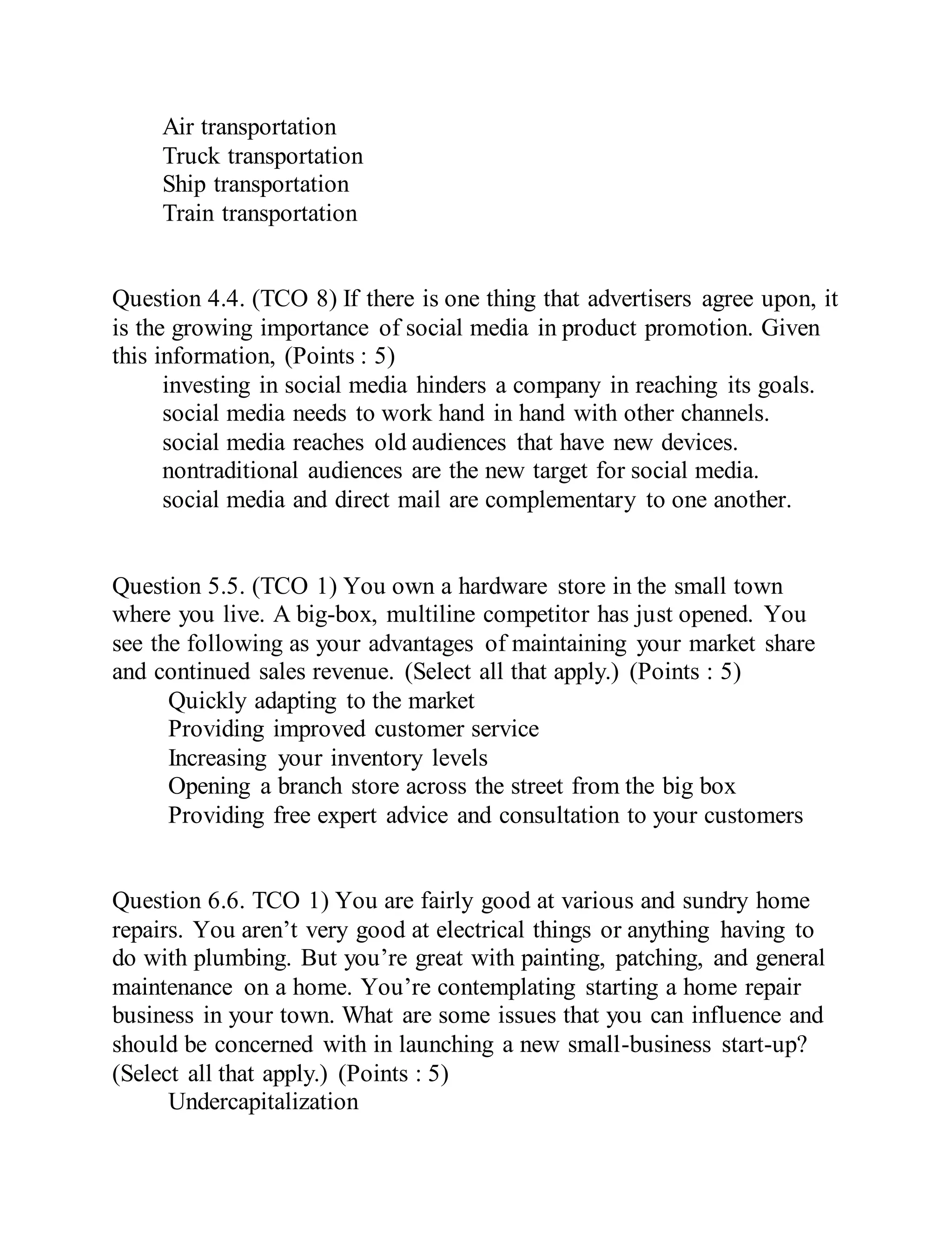 Air transportation
Truck transportation
Ship transportation
Train transportation
Question 4.4. (TCO 8) If there is one thing that advertisers agree upon, it
is the growing importance of social media in product promotion. Given
this information, (Points : 5)
investing in social media hinders a company in reaching its goals.
social media needs to work hand in hand with other channels.
social media reaches old audiences that have new devices.
nontraditional audiences are the new target for social media.
social media and direct mail are complementary to one another.
Question 5.5. (TCO 1) You own a hardware store in the small town
where you live. A big-box, multiline competitor has just opened. You
see the following as your advantages of maintaining your market share
and continued sales revenue. (Select all that apply.) (Points : 5)
Quickly adapting to the market
Providing improved customer service
Increasing your inventory levels
Opening a branch store across the street from the big box
Providing free expert advice and consultation to your customers
Question 6.6. TCO 1) You are fairly good at various and sundry home
repairs. You aren’t very good at electrical things or anything having to
do with plumbing. But you’re great with painting, patching, and general
maintenance on a home. You’re contemplating starting a home repair
business in your town. What are some issues that you can influence and
should be concerned with in launching a new small-business start-up?
(Select all that apply.) (Points : 5)
Undercapitalization
 