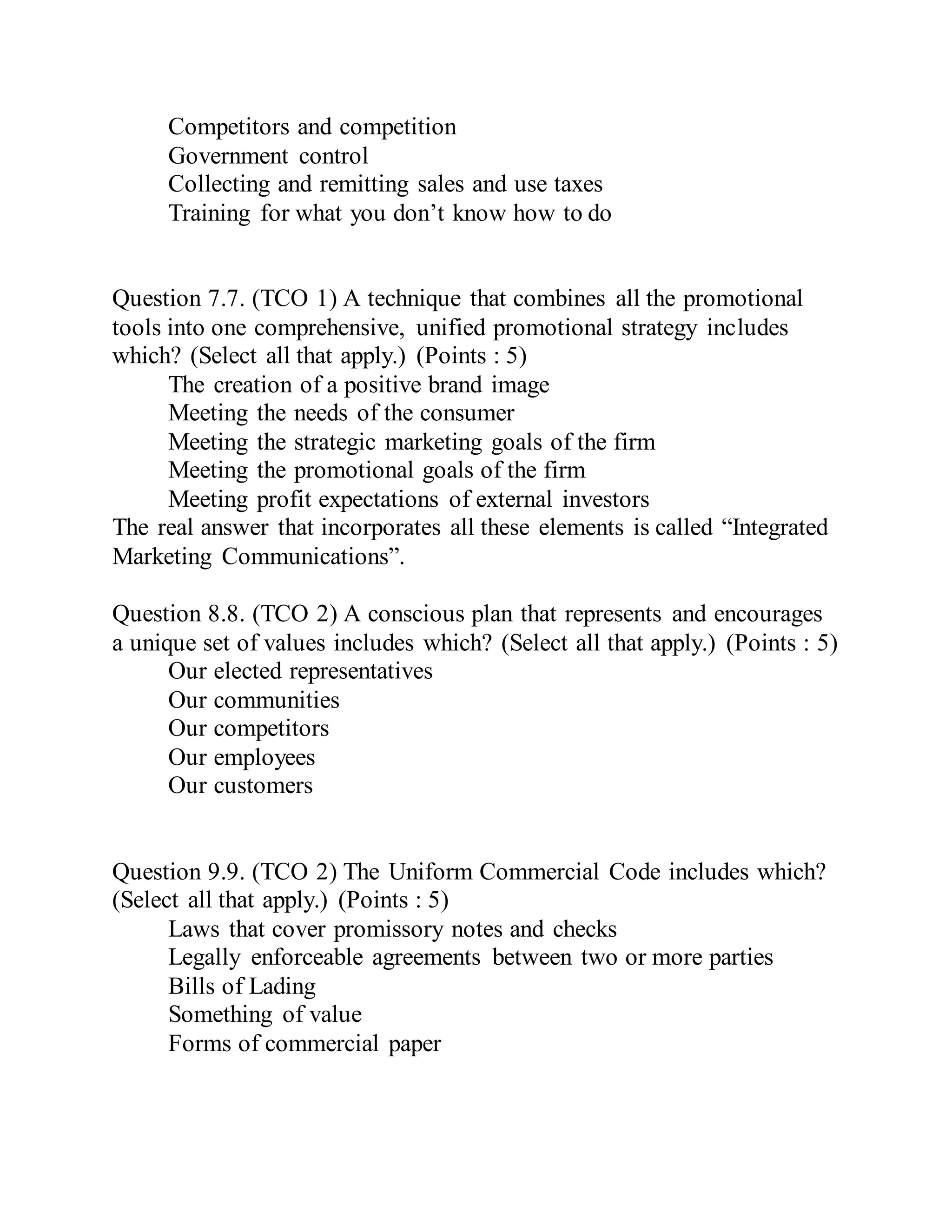 Competitors and competition
Government control
Collecting and remitting sales and use taxes
Training for what you don’t know how to do
Question 7.7. (TCO 1) A technique that combines all the promotional
tools into one comprehensive, unified promotional strategy includes
which? (Select all that apply.) (Points : 5)
The creation of a positive brand image
Meeting the needs of the consumer
Meeting the strategic marketing goals of the firm
Meeting the promotional goals of the firm
Meeting profit expectations of external investors
The real answer that incorporates all these elements is called “Integrated
Marketing Communications”.
Question 8.8. (TCO 2) A conscious plan that represents and encourages
a unique set of values includes which? (Select all that apply.) (Points : 5)
Our elected representatives
Our communities
Our competitors
Our employees
Our customers
Question 9.9. (TCO 2) The Uniform Commercial Code includes which?
(Select all that apply.) (Points : 5)
Laws that cover promissory notes and checks
Legally enforceable agreements between two or more parties
Bills of Lading
Something of value
Forms of commercial paper
 