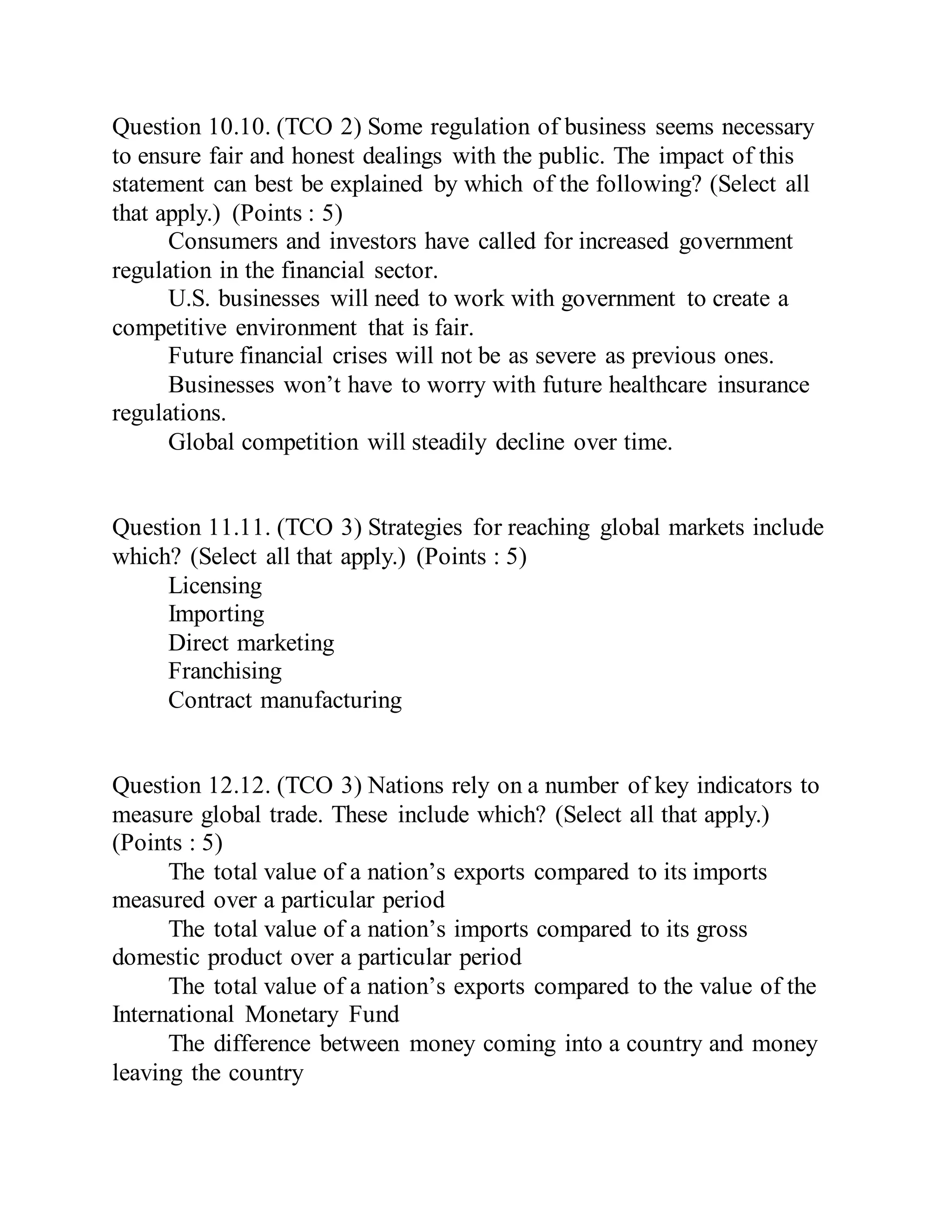 Question 10.10. (TCO 2) Some regulation of business seems necessary
to ensure fair and honest dealings with the public. The impact of this
statement can best be explained by which of the following? (Select all
that apply.) (Points : 5)
Consumers and investors have called for increased government
regulation in the financial sector.
U.S. businesses will need to work with government to create a
competitive environment that is fair.
Future financial crises will not be as severe as previous ones.
Businesses won’t have to worry with future healthcare insurance
regulations.
Global competition will steadily decline over time.
Question 11.11. (TCO 3) Strategies for reaching global markets include
which? (Select all that apply.) (Points : 5)
Licensing
Importing
Direct marketing
Franchising
Contract manufacturing
Question 12.12. (TCO 3) Nations rely on a number of key indicators to
measure global trade. These include which? (Select all that apply.)
(Points : 5)
The total value of a nation’s exports compared to its imports
measured over a particular period
The total value of a nation’s imports compared to its gross
domestic product over a particular period
The total value of a nation’s exports compared to the value of the
International Monetary Fund
The difference between money coming into a country and money
leaving the country
 