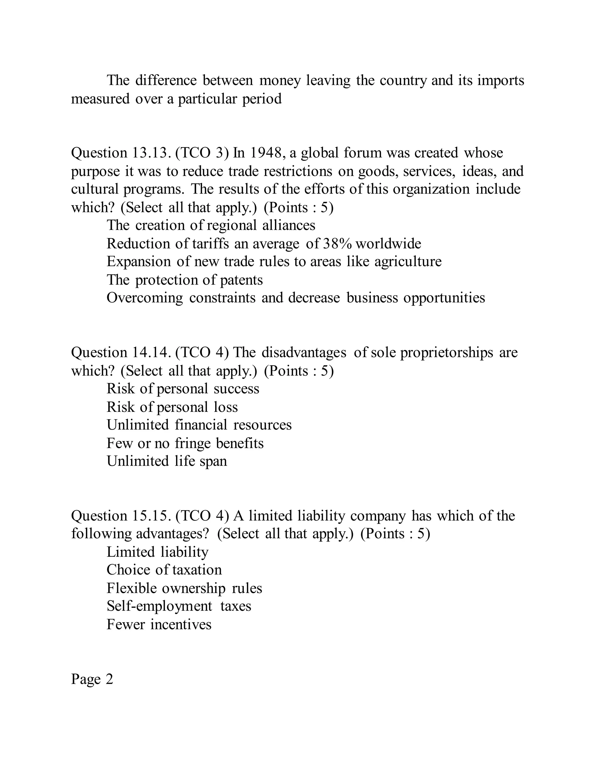 The difference between money leaving the country and its imports
measured over a particular period
Question 13.13. (TCO 3) In 1948, a global forum was created whose
purpose it was to reduce trade restrictions on goods, services, ideas, and
cultural programs. The results of the efforts of this organization include
which? (Select all that apply.) (Points : 5)
The creation of regional alliances
Reduction of tariffs an average of 38% worldwide
Expansion of new trade rules to areas like agriculture
The protection of patents
Overcoming constraints and decrease business opportunities
Question 14.14. (TCO 4) The disadvantages of sole proprietorships are
which? (Select all that apply.) (Points : 5)
Risk of personal success
Risk of personal loss
Unlimited financial resources
Few or no fringe benefits
Unlimited life span
Question 15.15. (TCO 4) A limited liability company has which of the
following advantages? (Select all that apply.) (Points : 5)
Limited liability
Choice of taxation
Flexible ownership rules
Self-employment taxes
Fewer incentives
Page 2
 