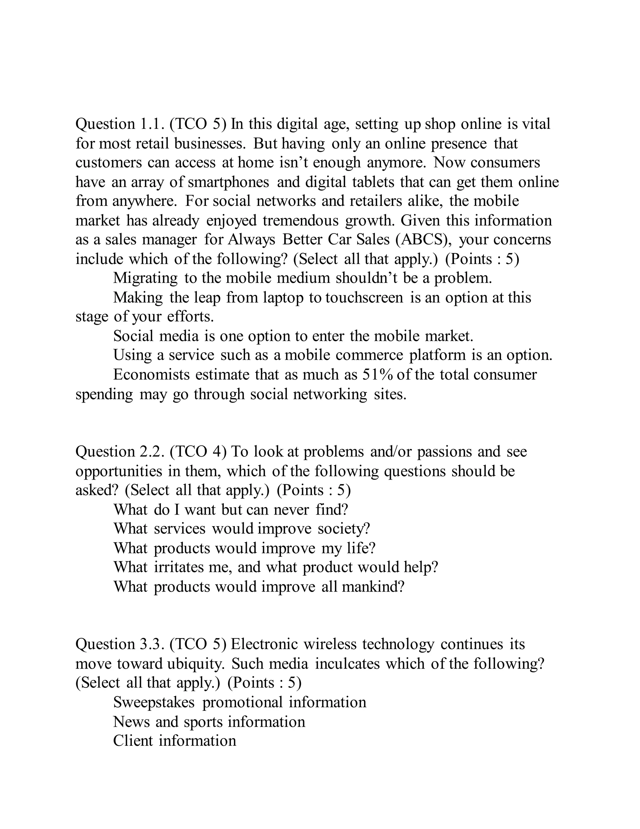 Question 1.1. (TCO 5) In this digital age, setting up shop online is vital
for most retail businesses. But having only an online presence that
customers can access at home isn’t enough anymore. Now consumers
have an array of smartphones and digital tablets that can get them online
from anywhere. For social networks and retailers alike, the mobile
market has already enjoyed tremendous growth. Given this information
as a sales manager for Always Better Car Sales (ABCS), your concerns
include which of the following? (Select all that apply.) (Points : 5)
Migrating to the mobile medium shouldn’t be a problem.
Making the leap from laptop to touchscreen is an option at this
stage of your efforts.
Social media is one option to enter the mobile market.
Using a service such as a mobile commerce platform is an option.
Economists estimate that as much as 51% of the total consumer
spending may go through social networking sites.
Question 2.2. (TCO 4) To look at problems and/or passions and see
opportunities in them, which of the following questions should be
asked? (Select all that apply.) (Points : 5)
What do I want but can never find?
What services would improve society?
What products would improve my life?
What irritates me, and what product would help?
What products would improve all mankind?
Question 3.3. (TCO 5) Electronic wireless technology continues its
move toward ubiquity. Such media inculcates which of the following?
(Select all that apply.) (Points : 5)
Sweepstakes promotional information
News and sports information
Client information
 