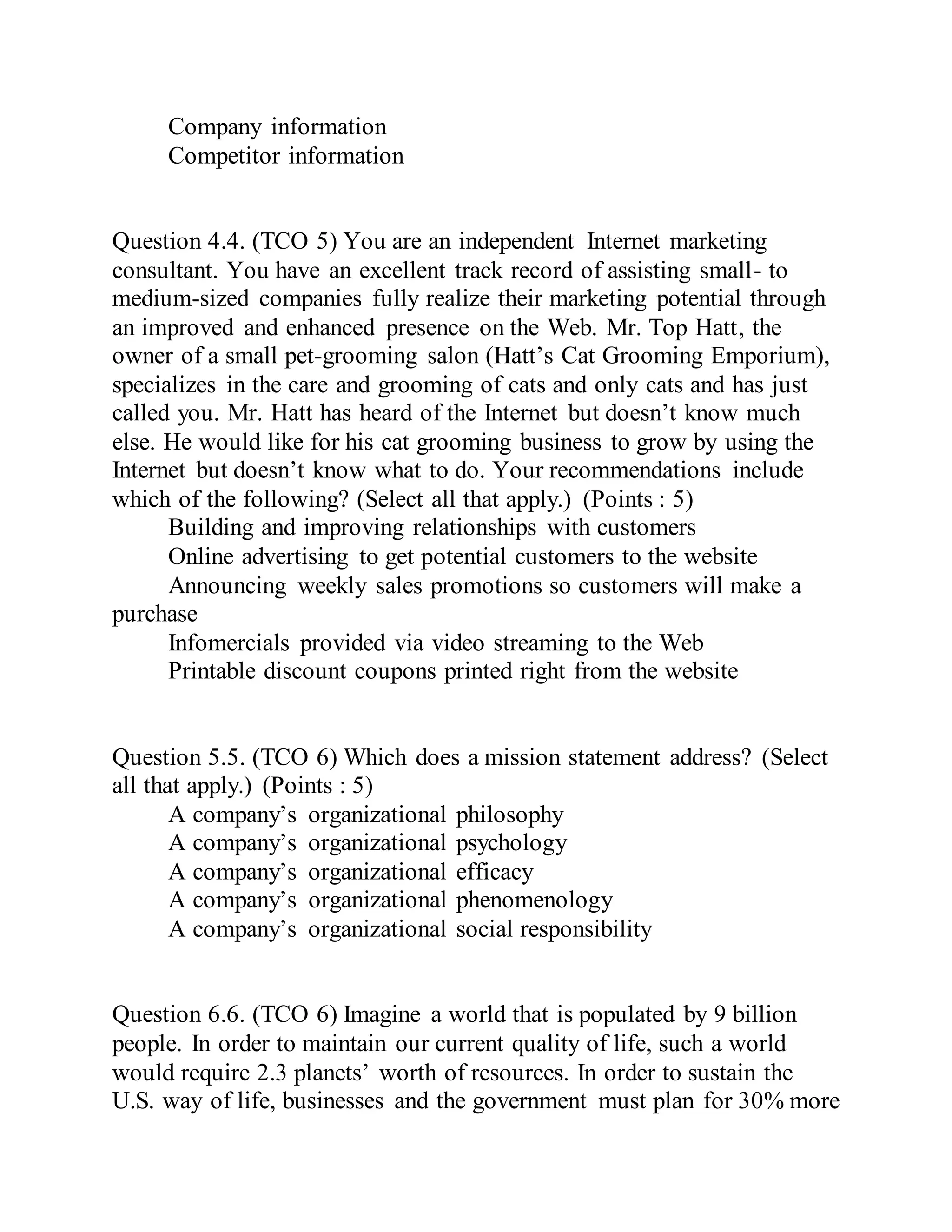 Company information
Competitor information
Question 4.4. (TCO 5) You are an independent Internet marketing
consultant. You have an excellent track record of assisting small- to
medium-sized companies fully realize their marketing potential through
an improved and enhanced presence on the Web. Mr. Top Hatt, the
owner of a small pet-grooming salon (Hatt’s Cat Grooming Emporium),
specializes in the care and grooming of cats and only cats and has just
called you. Mr. Hatt has heard of the Internet but doesn’t know much
else. He would like for his cat grooming business to grow by using the
Internet but doesn’t know what to do. Your recommendations include
which of the following? (Select all that apply.) (Points : 5)
Building and improving relationships with customers
Online advertising to get potential customers to the website
Announcing weekly sales promotions so customers will make a
purchase
Infomercials provided via video streaming to the Web
Printable discount coupons printed right from the website
Question 5.5. (TCO 6) Which does a mission statement address? (Select
all that apply.) (Points : 5)
A company’s organizational philosophy
A company’s organizational psychology
A company’s organizational efficacy
A company’s organizational phenomenology
A company’s organizational social responsibility
Question 6.6. (TCO 6) Imagine a world that is populated by 9 billion
people. In order to maintain our current quality of life, such a world
would require 2.3 planets’ worth of resources. In order to sustain the
U.S. way of life, businesses and the government must plan for 30% more
 