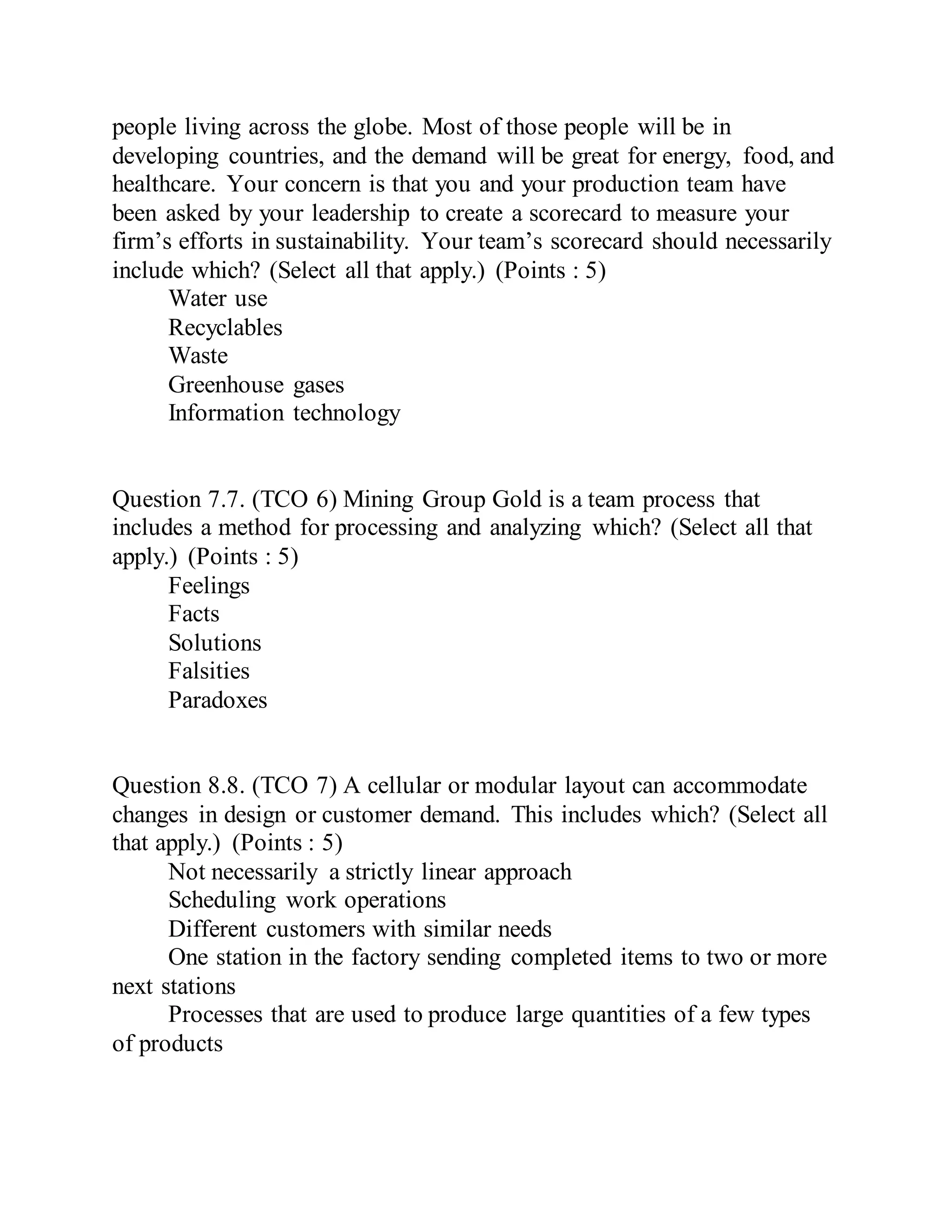 people living across the globe. Most of those people will be in
developing countries, and the demand will be great for energy, food, and
healthcare. Your concern is that you and your production team have
been asked by your leadership to create a scorecard to measure your
firm’s efforts in sustainability. Your team’s scorecard should necessarily
include which? (Select all that apply.) (Points : 5)
Water use
Recyclables
Waste
Greenhouse gases
Information technology
Question 7.7. (TCO 6) Mining Group Gold is a team process that
includes a method for processing and analyzing which? (Select all that
apply.) (Points : 5)
Feelings
Facts
Solutions
Falsities
Paradoxes
Question 8.8. (TCO 7) A cellular or modular layout can accommodate
changes in design or customer demand. This includes which? (Select all
that apply.) (Points : 5)
Not necessarily a strictly linear approach
Scheduling work operations
Different customers with similar needs
One station in the factory sending completed items to two or more
next stations
Processes that are used to produce large quantities of a few types
of products
 