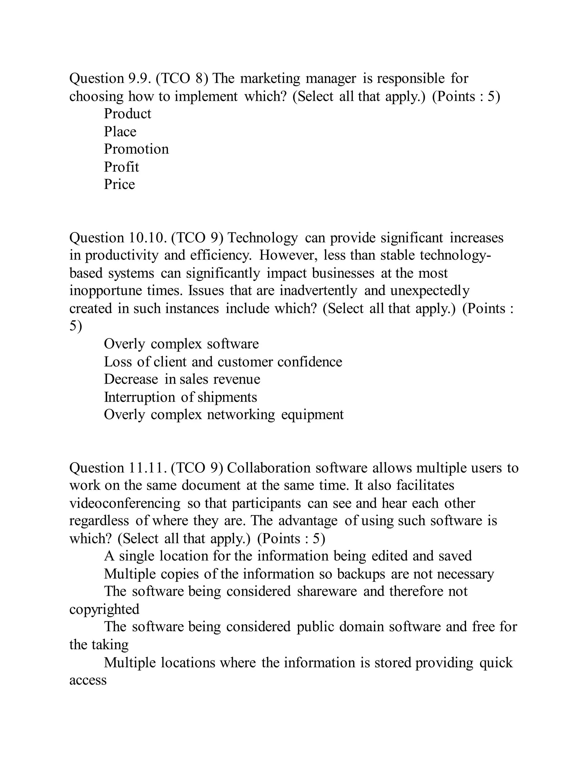 Question 9.9. (TCO 8) The marketing manager is responsible for
choosing how to implement which? (Select all that apply.) (Points : 5)
Product
Place
Promotion
Profit
Price
Question 10.10. (TCO 9) Technology can provide significant increases
in productivity and efficiency. However, less than stable technology-
based systems can significantly impact businesses at the most
inopportune times. Issues that are inadvertently and unexpectedly
created in such instances include which? (Select all that apply.) (Points :
5)
Overly complex software
Loss of client and customer confidence
Decrease in sales revenue
Interruption of shipments
Overly complex networking equipment
Question 11.11. (TCO 9) Collaboration software allows multiple users to
work on the same document at the same time. It also facilitates
videoconferencing so that participants can see and hear each other
regardless of where they are. The advantage of using such software is
which? (Select all that apply.) (Points : 5)
A single location for the information being edited and saved
Multiple copies of the information so backups are not necessary
The software being considered shareware and therefore not
copyrighted
The software being considered public domain software and free for
the taking
Multiple locations where the information is stored providing quick
access
 
