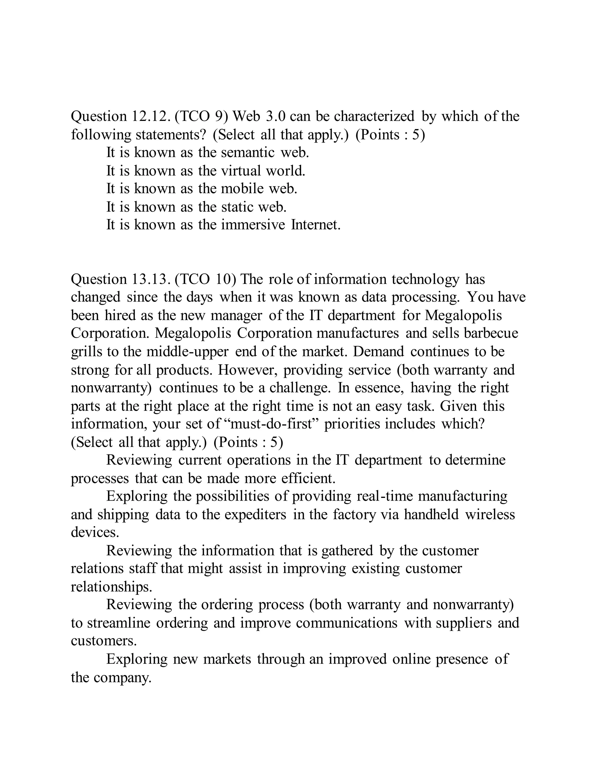 Question 12.12. (TCO 9) Web 3.0 can be characterized by which of the
following statements? (Select all that apply.) (Points : 5)
It is known as the semantic web.
It is known as the virtual world.
It is known as the mobile web.
It is known as the static web.
It is known as the immersive Internet.
Question 13.13. (TCO 10) The role of information technology has
changed since the days when it was known as data processing. You have
been hired as the new manager of the IT department for Megalopolis
Corporation. Megalopolis Corporation manufactures and sells barbecue
grills to the middle-upper end of the market. Demand continues to be
strong for all products. However, providing service (both warranty and
nonwarranty) continues to be a challenge. In essence, having the right
parts at the right place at the right time is not an easy task. Given this
information, your set of “must-do-first” priorities includes which?
(Select all that apply.) (Points : 5)
Reviewing current operations in the IT department to determine
processes that can be made more efficient.
Exploring the possibilities of providing real-time manufacturing
and shipping data to the expediters in the factory via handheld wireless
devices.
Reviewing the information that is gathered by the customer
relations staff that might assist in improving existing customer
relationships.
Reviewing the ordering process (both warranty and nonwarranty)
to streamline ordering and improve communications with suppliers and
customers.
Exploring new markets through an improved online presence of
the company.
 