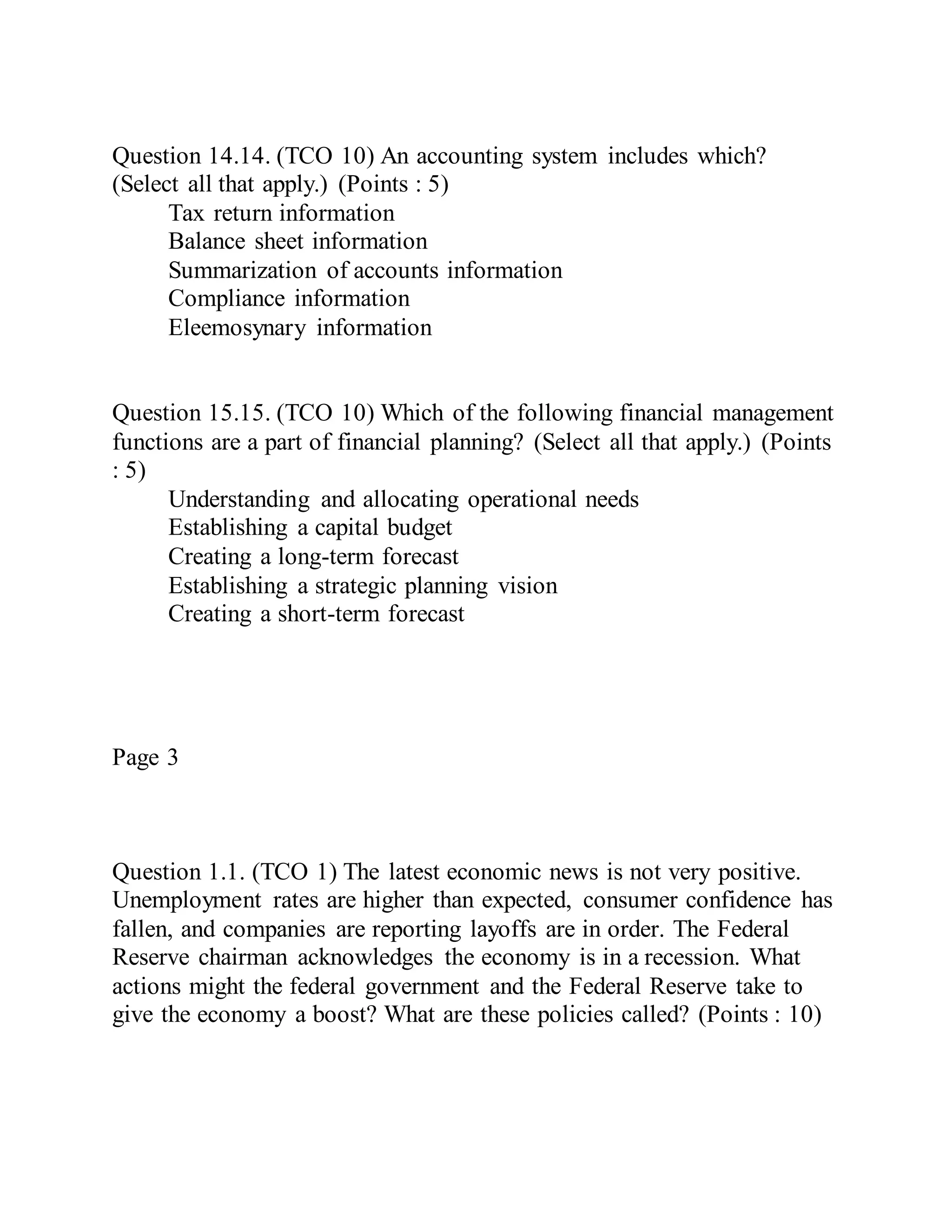 Question 14.14. (TCO 10) An accounting system includes which?
(Select all that apply.) (Points : 5)
Tax return information
Balance sheet information
Summarization of accounts information
Compliance information
Eleemosynary information
Question 15.15. (TCO 10) Which of the following financial management
functions are a part of financial planning? (Select all that apply.) (Points
: 5)
Understanding and allocating operational needs
Establishing a capital budget
Creating a long-term forecast
Establishing a strategic planning vision
Creating a short-term forecast
Page 3
Question 1.1. (TCO 1) The latest economic news is not very positive.
Unemployment rates are higher than expected, consumer confidence has
fallen, and companies are reporting layoffs are in order. The Federal
Reserve chairman acknowledges the economy is in a recession. What
actions might the federal government and the Federal Reserve take to
give the economy a boost? What are these policies called? (Points : 10)
 