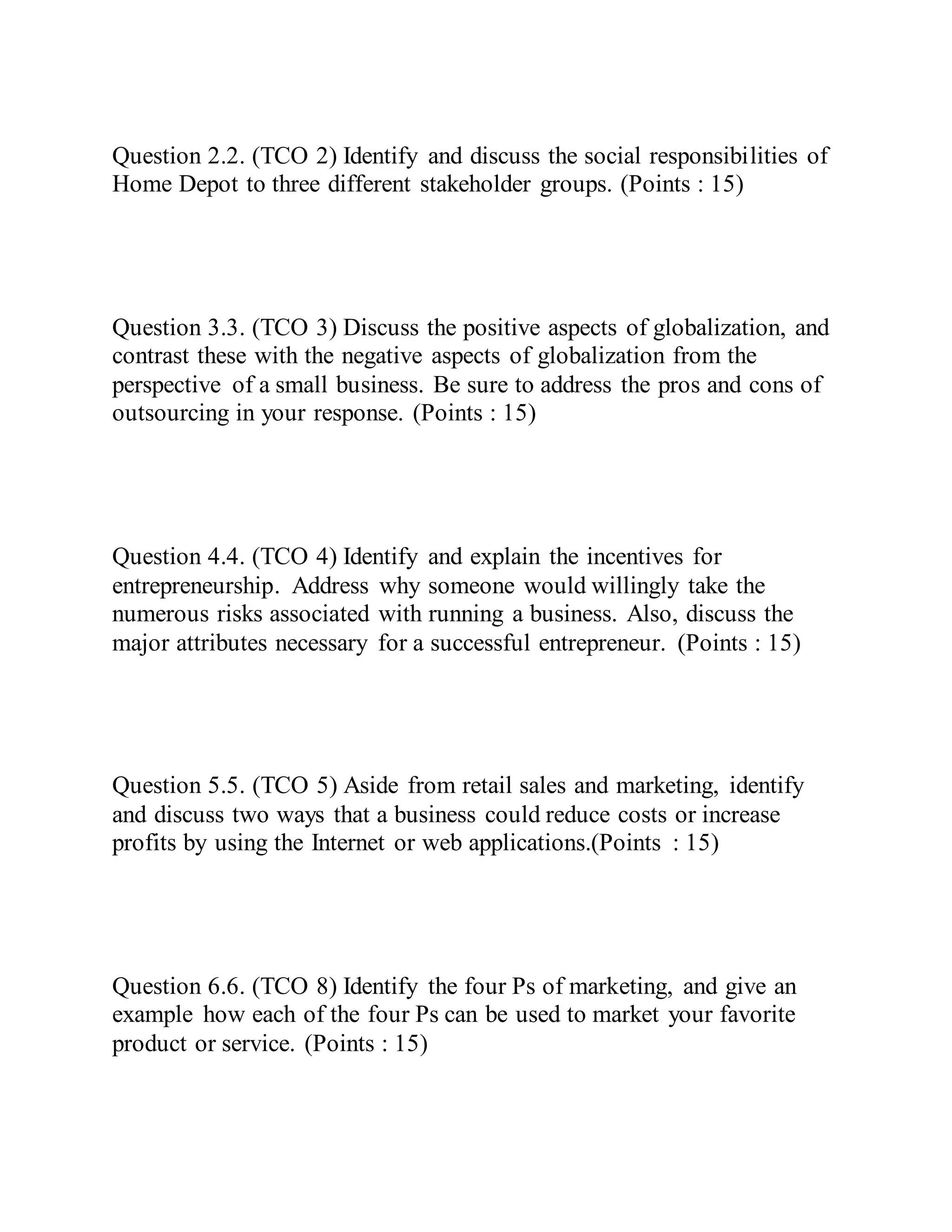 Question 2.2. (TCO 2) Identify and discuss the social responsibilities of
Home Depot to three different stakeholder groups. (Points : 15)
Question 3.3. (TCO 3) Discuss the positive aspects of globalization, and
contrast these with the negative aspects of globalization from the
perspective of a small business. Be sure to address the pros and cons of
outsourcing in your response. (Points : 15)
Question 4.4. (TCO 4) Identify and explain the incentives for
entrepreneurship. Address why someone would willingly take the
numerous risks associated with running a business. Also, discuss the
major attributes necessary for a successful entrepreneur. (Points : 15)
Question 5.5. (TCO 5) Aside from retail sales and marketing, identify
and discuss two ways that a business could reduce costs or increase
profits by using the Internet or web applications.(Points : 15)
Question 6.6. (TCO 8) Identify the four Ps of marketing, and give an
example how each of the four Ps can be used to market your favorite
product or service. (Points : 15)
 