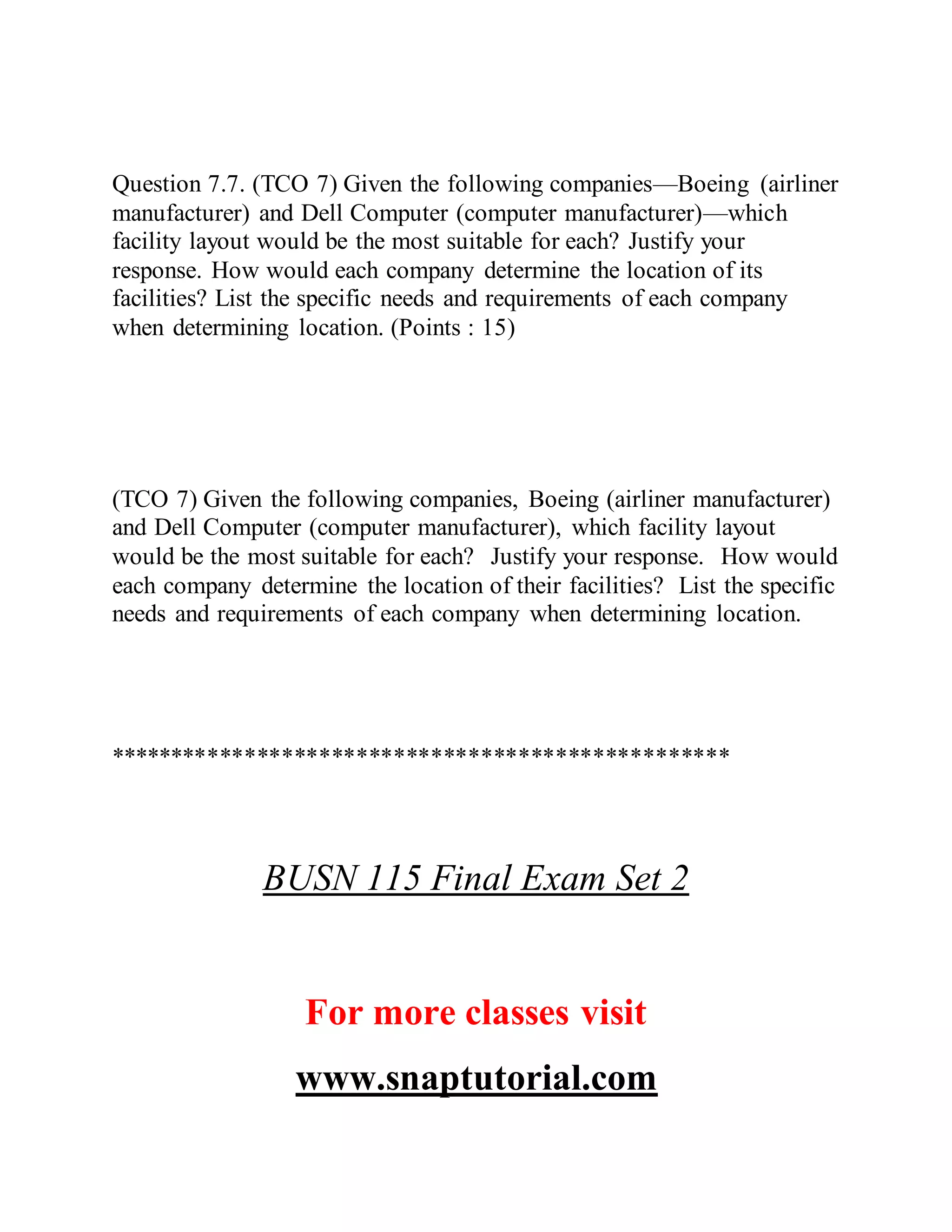 Question 7.7. (TCO 7) Given the following companies—Boeing (airliner
manufacturer) and Dell Computer (computer manufacturer)—which
facility layout would be the most suitable for each? Justify your
response. How would each company determine the location of its
facilities? List the specific needs and requirements of each company
when determining location. (Points : 15)
(TCO 7) Given the following companies, Boeing (airliner manufacturer)
and Dell Computer (computer manufacturer), which facility layout
would be the most suitable for each? Justify your response. How would
each company determine the location of their facilities? List the specific
needs and requirements of each company when determining location.
**************************************************
BUSN 115 Final Exam Set 2
For more classes visit
www.snaptutorial.com
 