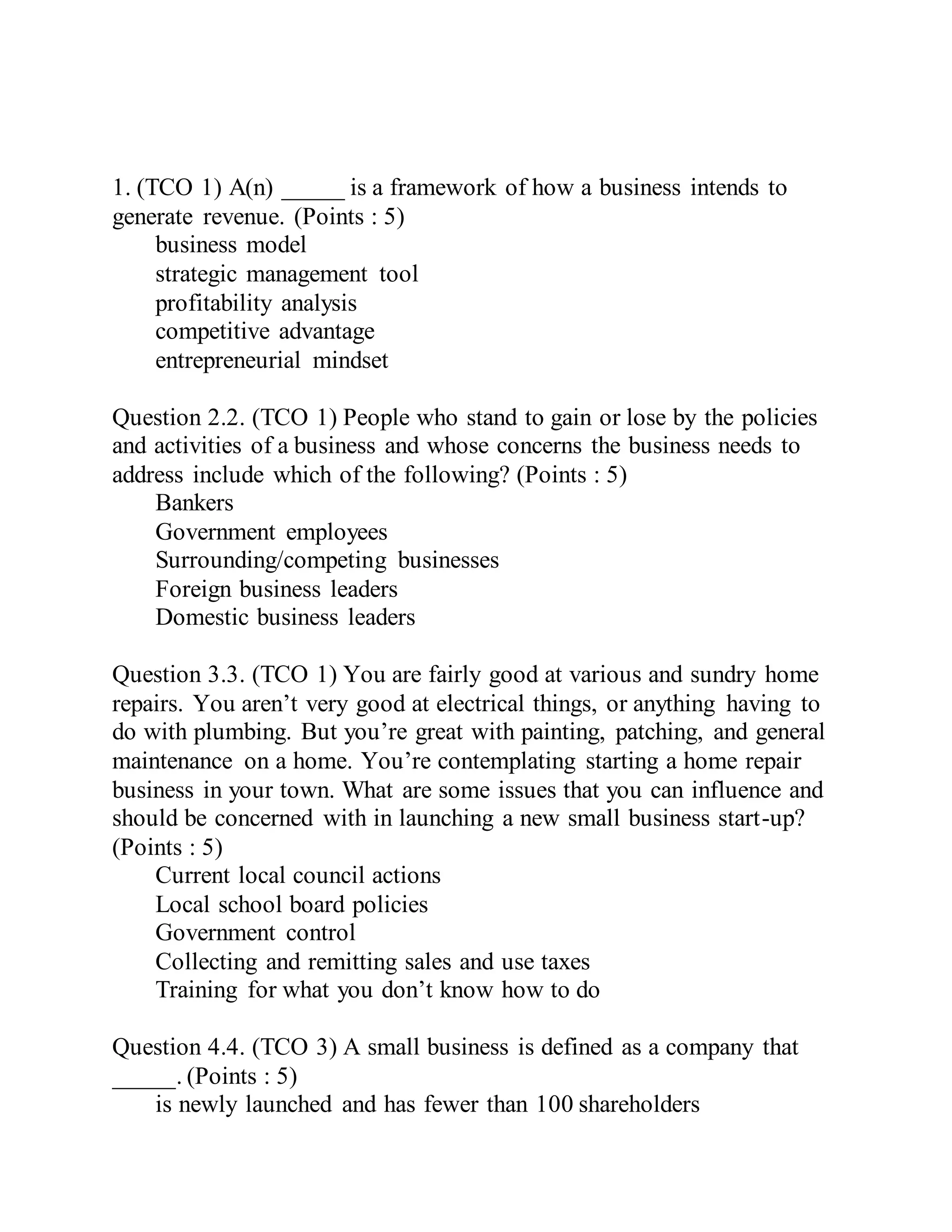 1. (TCO 1) A(n) _____ is a framework of how a business intends to
generate revenue. (Points : 5)
business model
strategic management tool
profitability analysis
competitive advantage
entrepreneurial mindset
Question 2.2. (TCO 1) People who stand to gain or lose by the policies
and activities of a business and whose concerns the business needs to
address include which of the following? (Points : 5)
Bankers
Government employees
Surrounding/competing businesses
Foreign business leaders
Domestic business leaders
Question 3.3. (TCO 1) You are fairly good at various and sundry home
repairs. You aren’t very good at electrical things, or anything having to
do with plumbing. But you’re great with painting, patching, and general
maintenance on a home. You’re contemplating starting a home repair
business in your town. What are some issues that you can influence and
should be concerned with in launching a new small business start-up?
(Points : 5)
Current local council actions
Local school board policies
Government control
Collecting and remitting sales and use taxes
Training for what you don’t know how to do
Question 4.4. (TCO 3) A small business is defined as a company that
_____. (Points : 5)
is newly launched and has fewer than 100 shareholders
 