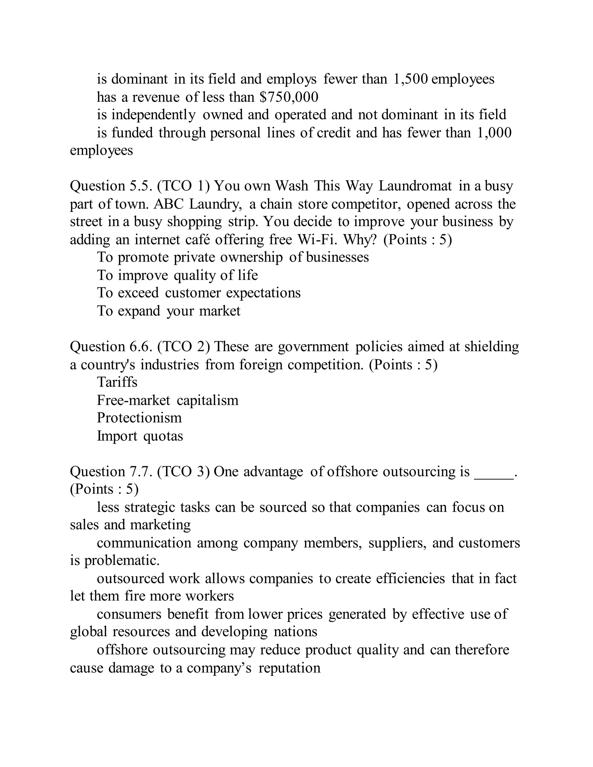 is dominant in its field and employs fewer than 1,500 employees
has a revenue of less than $750,000
is independently owned and operated and not dominant in its field
is funded through personal lines of credit and has fewer than 1,000
employees
Question 5.5. (TCO 1) You own Wash This Way Laundromat in a busy
part of town. ABC Laundry, a chain store competitor, opened across the
street in a busy shopping strip. You decide to improve your business by
adding an internet café offering free Wi-Fi. Why? (Points : 5)
To promote private ownership of businesses
To improve quality of life
To exceed customer expectations
To expand your market
Question 6.6. (TCO 2) These are government policies aimed at shielding
a country's industries from foreign competition. (Points : 5)
Tariffs
Free-market capitalism
Protectionism
Import quotas
Question 7.7. (TCO 3) One advantage of offshore outsourcing is _____.
(Points : 5)
less strategic tasks can be sourced so that companies can focus on
sales and marketing
communication among company members, suppliers, and customers
is problematic.
outsourced work allows companies to create efficiencies that in fact
let them fire more workers
consumers benefit from lower prices generated by effective use of
global resources and developing nations
offshore outsourcing may reduce product quality and can therefore
cause damage to a company’s reputation
 