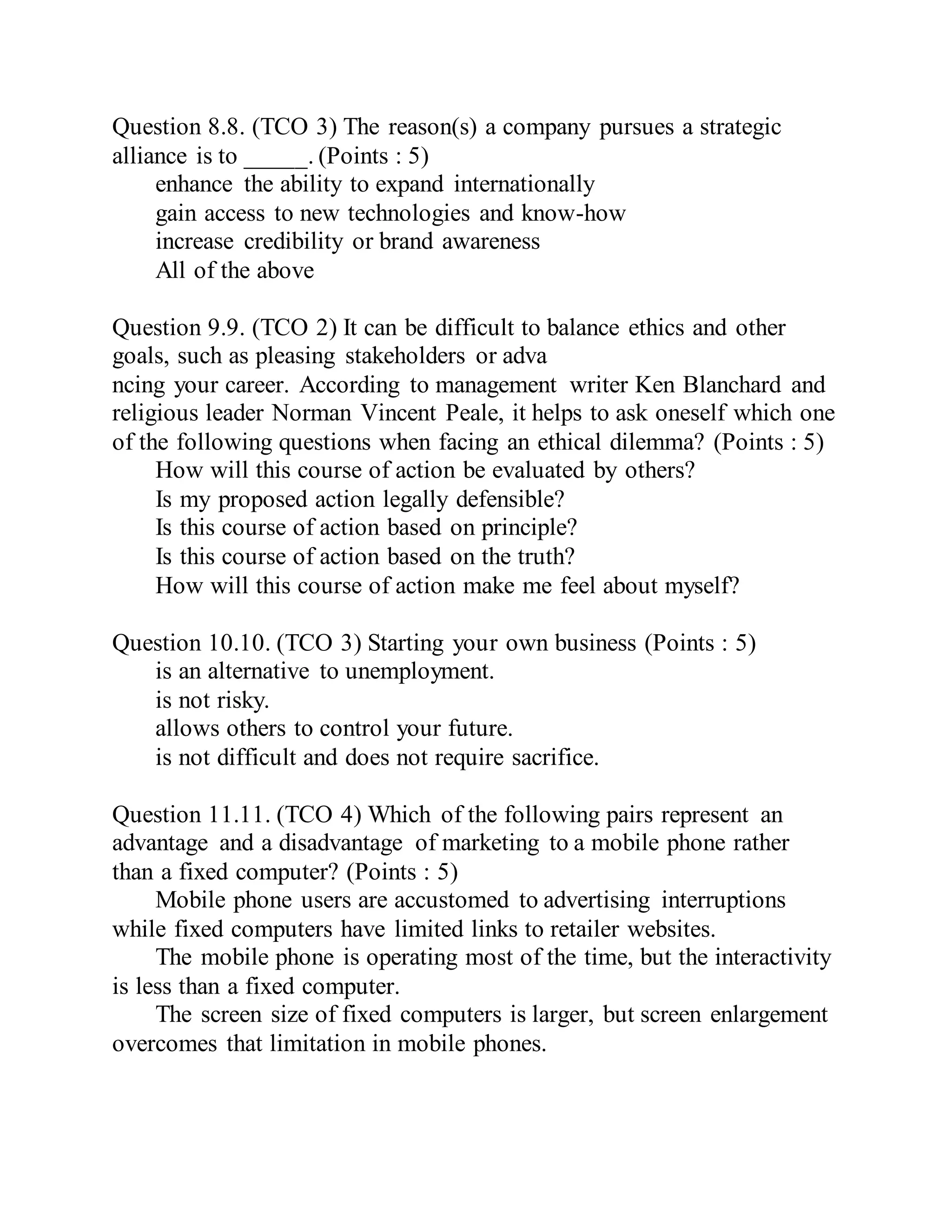 Question 8.8. (TCO 3) The reason(s) a company pursues a strategic
alliance is to _____. (Points : 5)
enhance the ability to expand internationally
gain access to new technologies and know-how
increase credibility or brand awareness
All of the above
Question 9.9. (TCO 2) It can be difficult to balance ethics and other
goals, such as pleasing stakeholders or adva
ncing your career. According to management writer Ken Blanchard and
religious leader Norman Vincent Peale, it helps to ask oneself which one
of the following questions when facing an ethical dilemma? (Points : 5)
How will this course of action be evaluated by others?
Is my proposed action legally defensible?
Is this course of action based on principle?
Is this course of action based on the truth?
How will this course of action make me feel about myself?
Question 10.10. (TCO 3) Starting your own business (Points : 5)
is an alternative to unemployment.
is not risky.
allows others to control your future.
is not difficult and does not require sacrifice.
Question 11.11. (TCO 4) Which of the following pairs represent an
advantage and a disadvantage of marketing to a mobile phone rather
than a fixed computer? (Points : 5)
Mobile phone users are accustomed to advertising interruptions
while fixed computers have limited links to retailer websites.
The mobile phone is operating most of the time, but the interactivity
is less than a fixed computer.
The screen size of fixed computers is larger, but screen enlargement
overcomes that limitation in mobile phones.
 