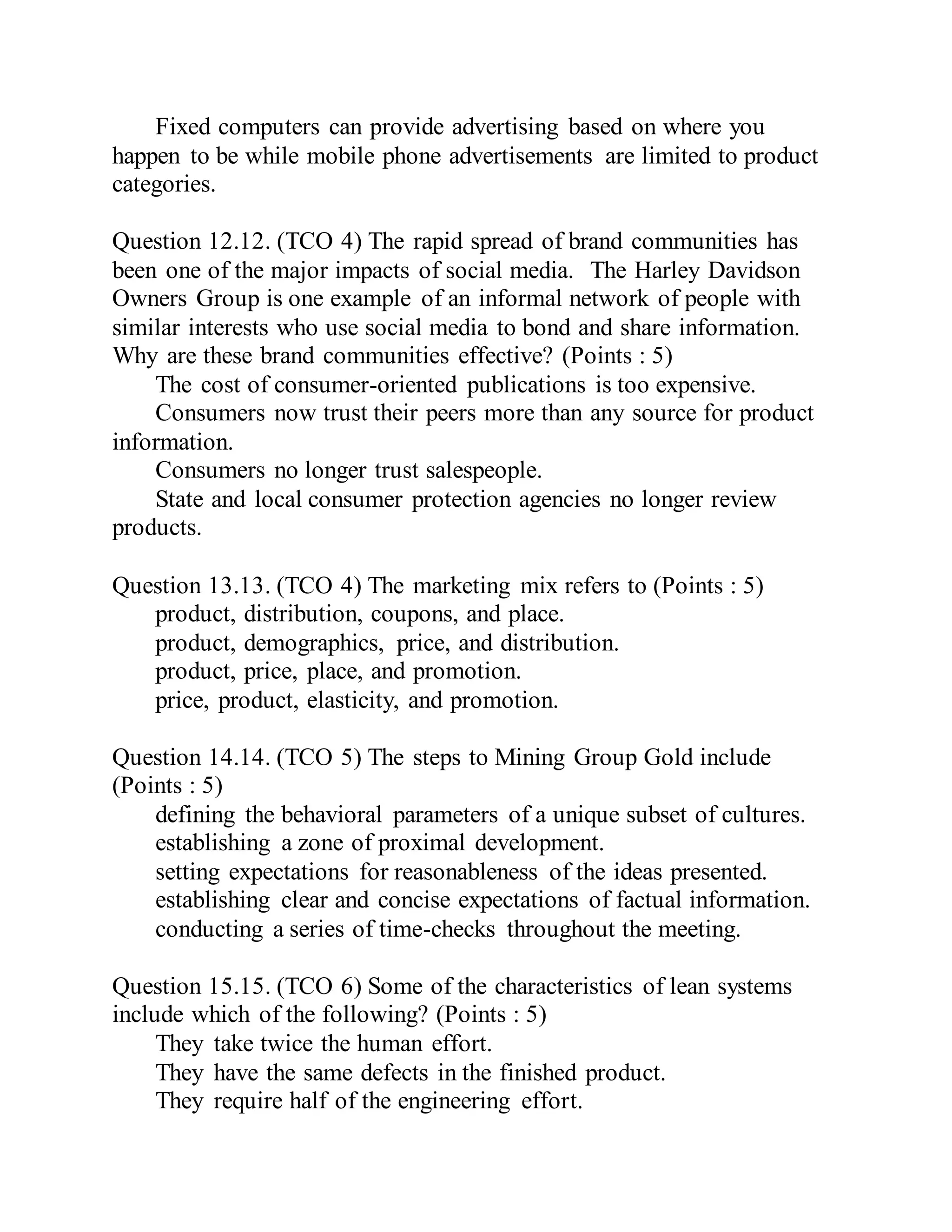 Fixed computers can provide advertising based on where you
happen to be while mobile phone advertisements are limited to product
categories.
Question 12.12. (TCO 4) The rapid spread of brand communities has
been one of the major impacts of social media. The Harley Davidson
Owners Group is one example of an informal network of people with
similar interests who use social media to bond and share information.
Why are these brand communities effective? (Points : 5)
The cost of consumer-oriented publications is too expensive.
Consumers now trust their peers more than any source for product
information.
Consumers no longer trust salespeople.
State and local consumer protection agencies no longer review
products.
Question 13.13. (TCO 4) The marketing mix refers to (Points : 5)
product, distribution, coupons, and place.
product, demographics, price, and distribution.
product, price, place, and promotion.
price, product, elasticity, and promotion.
Question 14.14. (TCO 5) The steps to Mining Group Gold include
(Points : 5)
defining the behavioral parameters of a unique subset of cultures.
establishing a zone of proximal development.
setting expectations for reasonableness of the ideas presented.
establishing clear and concise expectations of factual information.
conducting a series of time-checks throughout the meeting.
Question 15.15. (TCO 6) Some of the characteristics of lean systems
include which of the following? (Points : 5)
They take twice the human effort.
They have the same defects in the finished product.
They require half of the engineering effort.
 