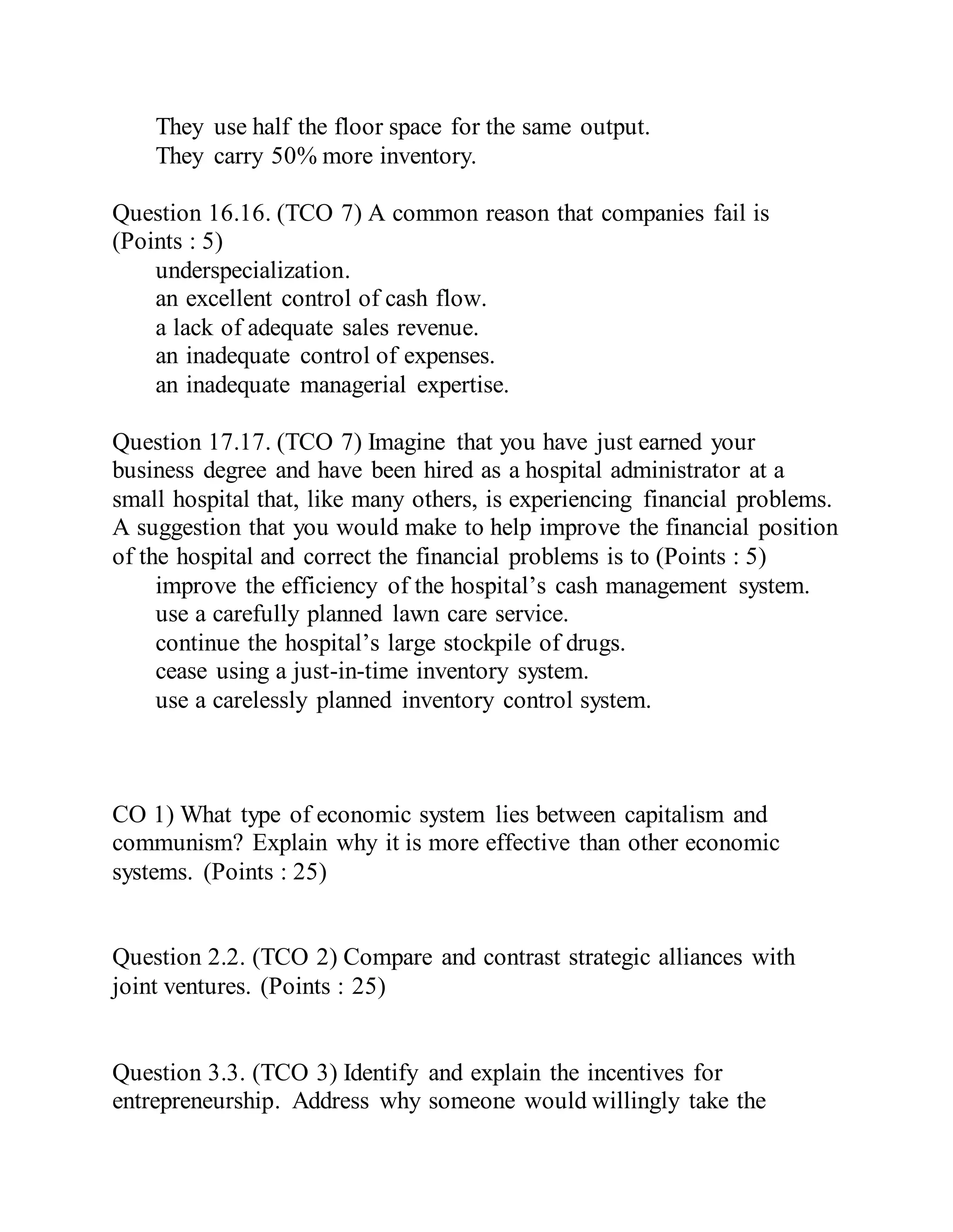 They use half the floor space for the same output.
They carry 50% more inventory.
Question 16.16. (TCO 7) A common reason that companies fail is
(Points : 5)
underspecialization.
an excellent control of cash flow.
a lack of adequate sales revenue.
an inadequate control of expenses.
an inadequate managerial expertise.
Question 17.17. (TCO 7) Imagine that you have just earned your
business degree and have been hired as a hospital administrator at a
small hospital that, like many others, is experiencing financial problems.
A suggestion that you would make to help improve the financial position
of the hospital and correct the financial problems is to (Points : 5)
improve the efficiency of the hospital’s cash management system.
use a carefully planned lawn care service.
continue the hospital’s large stockpile of drugs.
cease using a just-in-time inventory system.
use a carelessly planned inventory control system.
CO 1) What type of economic system lies between capitalism and
communism? Explain why it is more effective than other economic
systems. (Points : 25)
Question 2.2. (TCO 2) Compare and contrast strategic alliances with
joint ventures. (Points : 25)
Question 3.3. (TCO 3) Identify and explain the incentives for
entrepreneurship. Address why someone would willingly take the
 