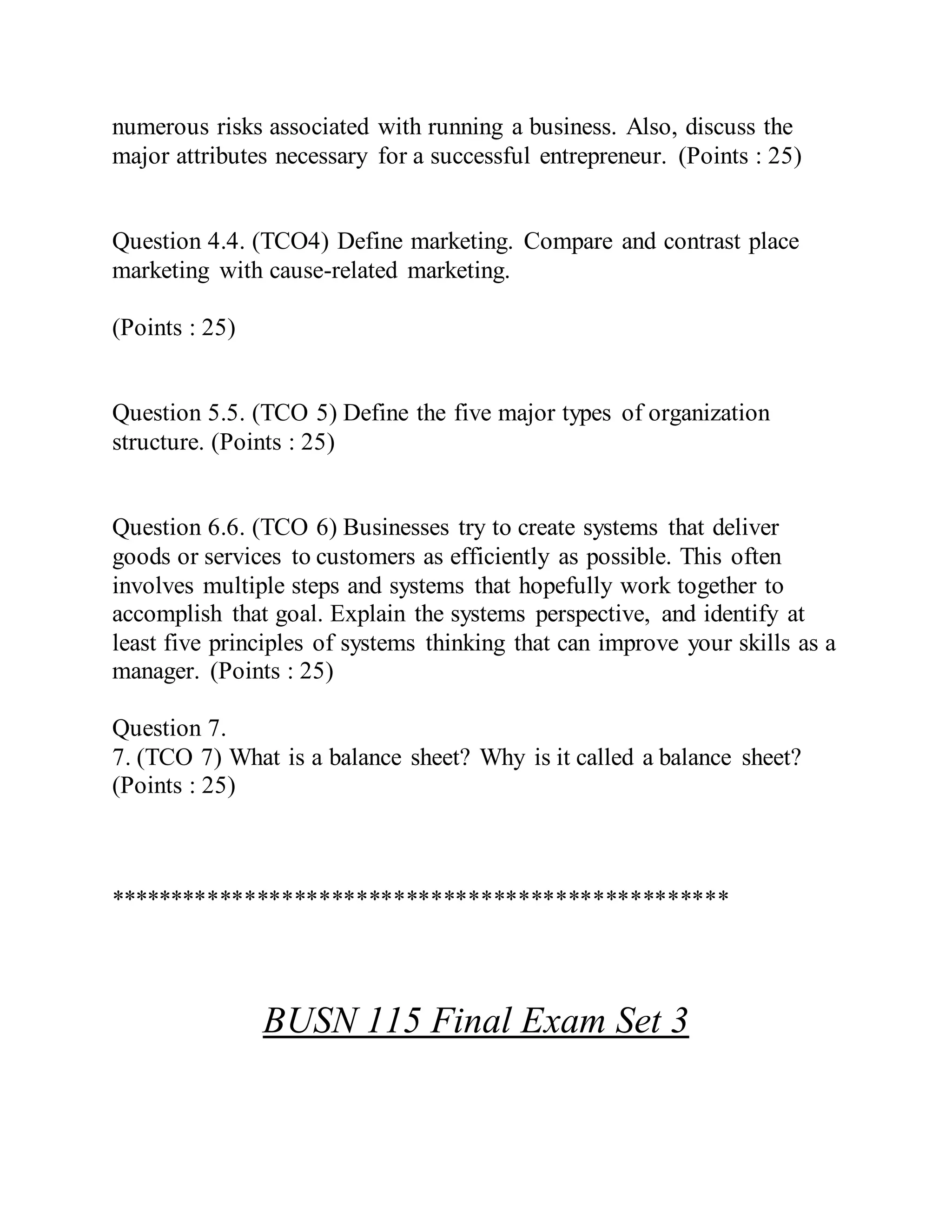 numerous risks associated with running a business. Also, discuss the
major attributes necessary for a successful entrepreneur. (Points : 25)
Question 4.4. (TCO4) Define marketing. Compare and contrast place
marketing with cause-related marketing.
(Points : 25)
Question 5.5. (TCO 5) Define the five major types of organization
structure. (Points : 25)
Question 6.6. (TCO 6) Businesses try to create systems that deliver
goods or services to customers as efficiently as possible. This often
involves multiple steps and systems that hopefully work together to
accomplish that goal. Explain the systems perspective, and identify at
least five principles of systems thinking that can improve your skills as a
manager. (Points : 25)
Question 7.
7. (TCO 7) What is a balance sheet? Why is it called a balance sheet?
(Points : 25)
**************************************************
BUSN 115 Final Exam Set 3
 